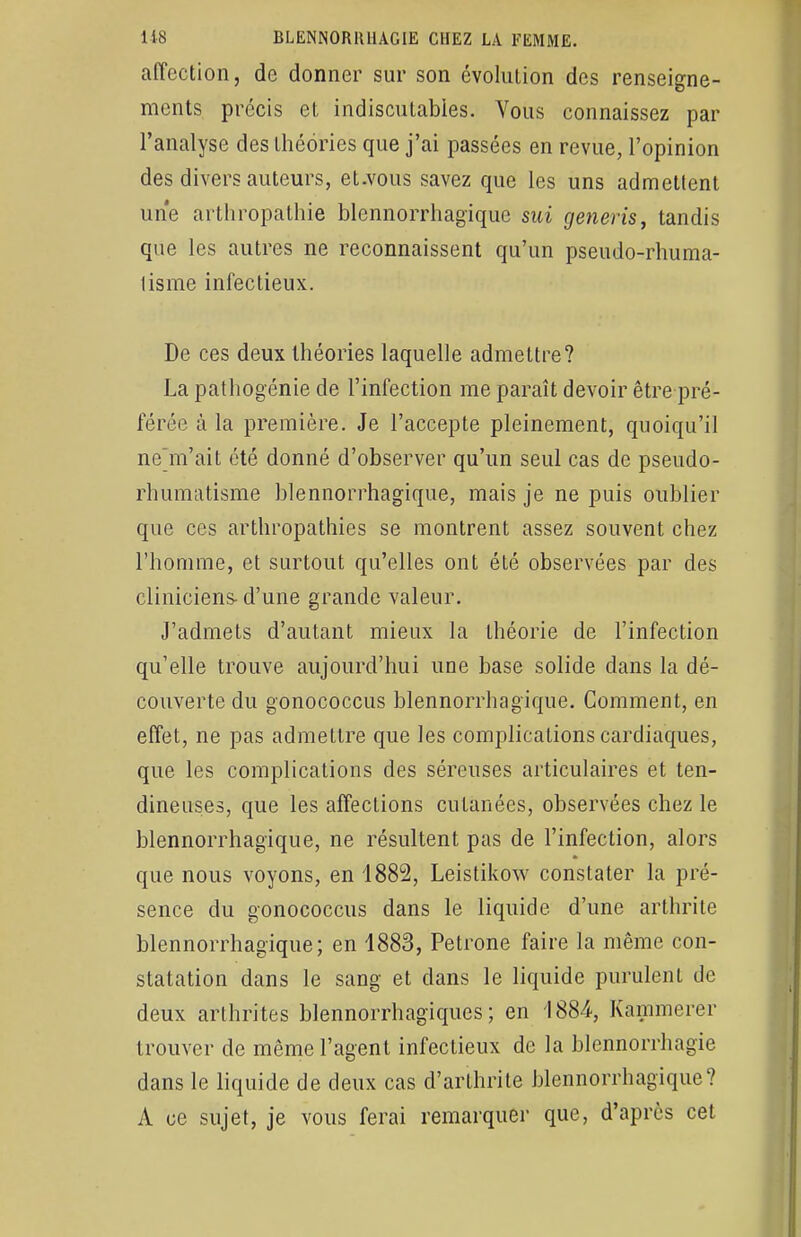 affection, de donner sur son évolution des renseigne- ments précis et indiscutables. Vous connaissez par l'analyse des théories que j'ai passées en revue, l'opinion des divers auteurs, et.vous savez que les uns admettent une arthropathie blennorrhagïquc sui generis, tandis que les autres ne reconnaissent qu'un pseudo-rhuma- lisme infectieux. De ces deux théories laquelle admettre? La pathogénie de l'infection me paraît devoir être pré- férée à la première. Je l'accepte pleinement, quoiqu'il ne'm'ait été donné d'observer qu'un seul cas de pseudo- rhumatisme blennorrhagique, mais je ne puis oublier que ces arthropathies se montrent assez souvent chez l'homme, et surtout qu'elles ont été observées par des cliniciens- d'une grande valeur. J'admets d'autant mieux la théorie de l'infection qu'elle trouve aujourd'hui une base solide dans la dé- couverte du gonococcus blennorrhagique. Comment, en effet, ne pas admettre que les complications cardiaques, que les complications des séreuses articulaires et ten- dineuses, que les affections cutanées, observées chez le blennorrhagique, ne résultent pas de l'infection, alors que nous voyons, en 1882, Leistikow constater la pré- sence du gonococcus dans le liquide d'une arthrite blennorrhagique; en 1883, Pétrone faire la même con- statation dans le sang et dans le liquide purulent de deux arthrites blennorrhagiques ; en 1884, Kammerer trouver de même l'agent infectieux de la blennorrhagie dans le liquide de deux cas d'arthrite blennorrhagique? A ce sujet, je vous ferai remarquer que, d'après cet