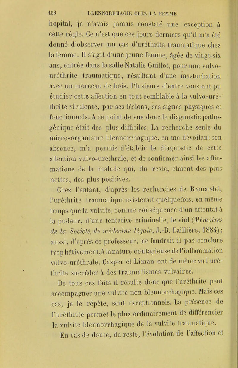 hôpital, je n'avais jamais conslalé une exception à celle règle. Ce n'est que ces jours derniers qu'il m'a été donné d'observer un cas d'uréthrite traumatique chez la femme. Il s'agit d'une jeune femme, âgée de vingt-six ans, entrée dans la salle Natalis Guillot, pour une vulvo- uréthrite traumatique, résultant d'une masturbation avec un morceau de bois. Plusieurs d'entre vous ont pu étudier cette affection en tout semblable à la vulvo-uré- thri te virulente, par ses lésions, ses signes physiques et fonctionnels. A ce point de vue donc le diagnostic palho- génique était des plus difficiles. La recherche seule du micro-organisme blennorrhagique, en me dévoilant son absence, m'a permis d'établir le diagnostic de cette affection vulvo-uréthrale, et de confirmer ainsi les affir- mations de la malade qui, du reste, étaient des plus nettes, des plus positives. Chez l'enfant, d'après les recherches de Brouardel, l'uréthrite traumatique existerait quelquefois, en même temps que la vulvite, comme conséquence d'un attentat à la pudeur, d'une tentative criminelle, le viol (Mémoires de la Société, de médecine légale, J.-B. Baillière, 1884); aussi, d'après ce professeur, ne faudrait-il pas conclure trop hâtivement, à lanature contagieuse de l'inflammation vulvo-uréthrale. Casper et Liman ont de mêmevuPuré- thrite succéder à des traumatismes vulvaires. De tous ces faits il résulte donc que l'uréthrite peut accompagner une vulvite non blennorrhagique. Mais ces cas, je le répète, sont exceptionnels. La présence de l'uréthrite permet le plus ordinairement de différencier la vulvite blennorrhagique de la vulvite traumatique. En cas de doute, du reste, l'évolution de l'affection et