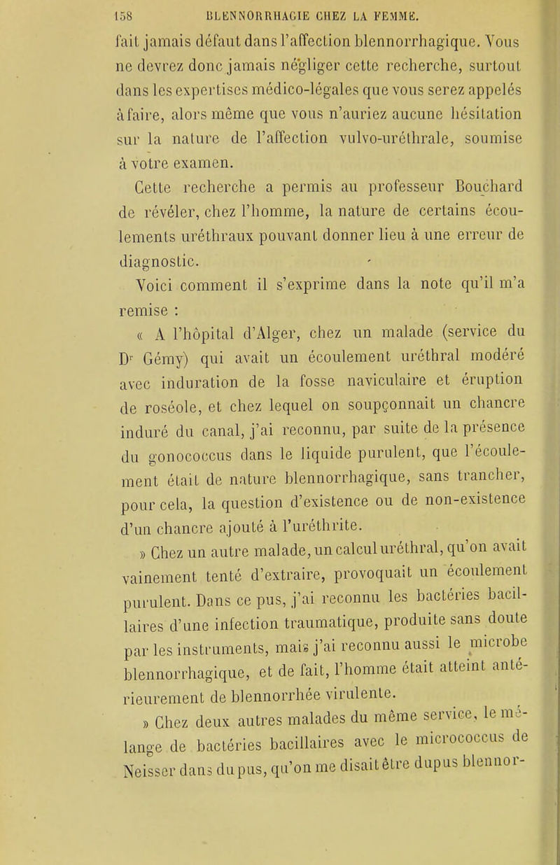 fait jamais défaut dans l'affection blennorrhagique. Vous ne devrez donc jamais négliger cette recherche, surtout dans les expertises médico-légales que vous serez appelés à faire, alors même que vous n'auriez aucune hésitation sur la nature de l'affection vulvo-uréthrale, soumise à votre examen. Cette recherche a permis au professeur Bouchard de révéler, chez l'homme, la nature de certains écou- lements uréthraux pouvant donner lieu à une erreur de diagnostic. Voici comment il s'exprime dans la note qu'il m'a remise : « A l'hôpital d'Alger, chez un malade (service du Dr Gémy) qui avait un écoulement uréthral modéré avec induration de la fosse naviculaire et éruption de roséole, et chez lequel on soupçonnait un chancre induré du canal, j'ai reconnu, par suite de la présence du gonococcus dans le liquide purulent, que l'écoule- ment était de nature blennorrhagique, sans trancher, pour cela, la question d'existence ou de non-existence d'un chancre ajouté à l'uréthrite. » Chez un autre malade, un calcul uréthral, qu'on avait vainement tenté d'extraire, provoquait un écoulement purulent. Dans ce pus, j'ai reconnu les bactéries bacil- laires d'une infection traumatique, produite sans doute par les instruments, mais j'ai reconnu aussi le microbe blennorrhagique, et de fait, l'homme était atteint anté- rieurement de blennorrhée virulente. » Chez deux autres malades du même service, le mé- lange de bactéries bacillaires avec le micrococcus de Neisser dans du pus, qu'on me disait être dupus blennor-