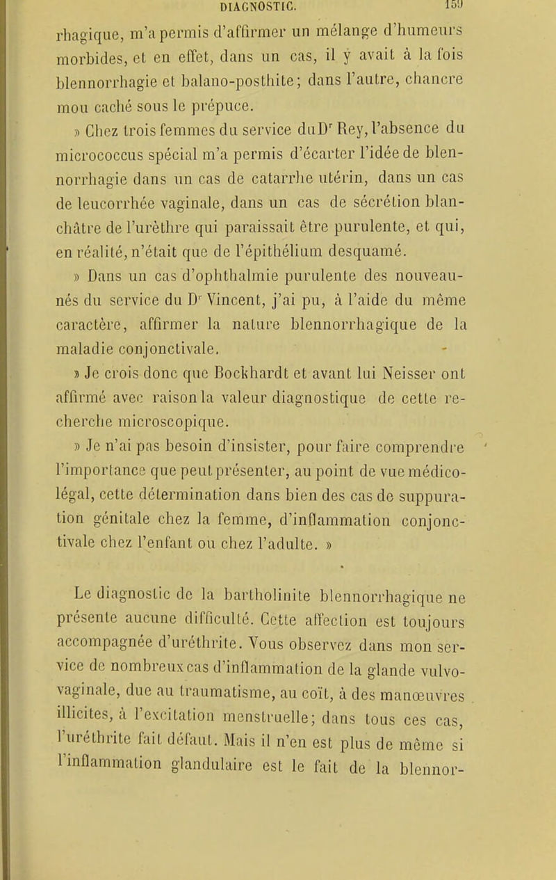 rhagique, m'a permis d'affirmer un mélange d'humeurs morbides, et en effet, dans un cas, il y avait à la fois blennorrhagie et balano-posthite; dans l'autre, chancre mou caché sous le prépuce. » Chez trois femmes du service duDrRey, l'absence du micrococcus spécial m'a permis d'écarter l'idée de blen- norrhagie dans un cas de catarrhe utérin, dans un cas de leucorrhée vaginale, dans un cas de sécrétion blan- châtre de l'urèthre qui paraissait être purulente, et qui, en réalité, n'était que de l'épithélium desquamé. » Dans un cas d'ophthalmie purulente des nouveau- nés du service du D' Vincent, j'ai pu, à l'aide du même caractère, affirmer la nature blennorrhagique de la maladie conjonctivale. » Je crois donc que Bockhardt et avant lui Neisser ont affirmé avec raison la valeur diagnostique de cette re- cherche microscopique. » Je n'ai pas besoin d'insister, pour faire comprendre l'importance que peut présenter, au point de vue médico- légal, cette détermination dans bien des cas de suppura- tion génitale chez la femme, d'inflammation conjonc- tivale chez l'enfant ou chez l'adulte. » Le diagnostic de la bartholinite blennorrhagique ne présente aucune difficulté. Cette affection est toujours accompagnée d'uréthrite. Vous observez dans mon ser- vice de nombreux cas d'inflammation de la glande vulvo- vaginale, due au traumatisme, au coït, à des manœuvres illicites, à l'excitation menstruelle; dans tous ces cas, l'uréthrite fait défaut. Mais il n'en est plus de même si l'inflammation glandulaire est le fait de la blennor-