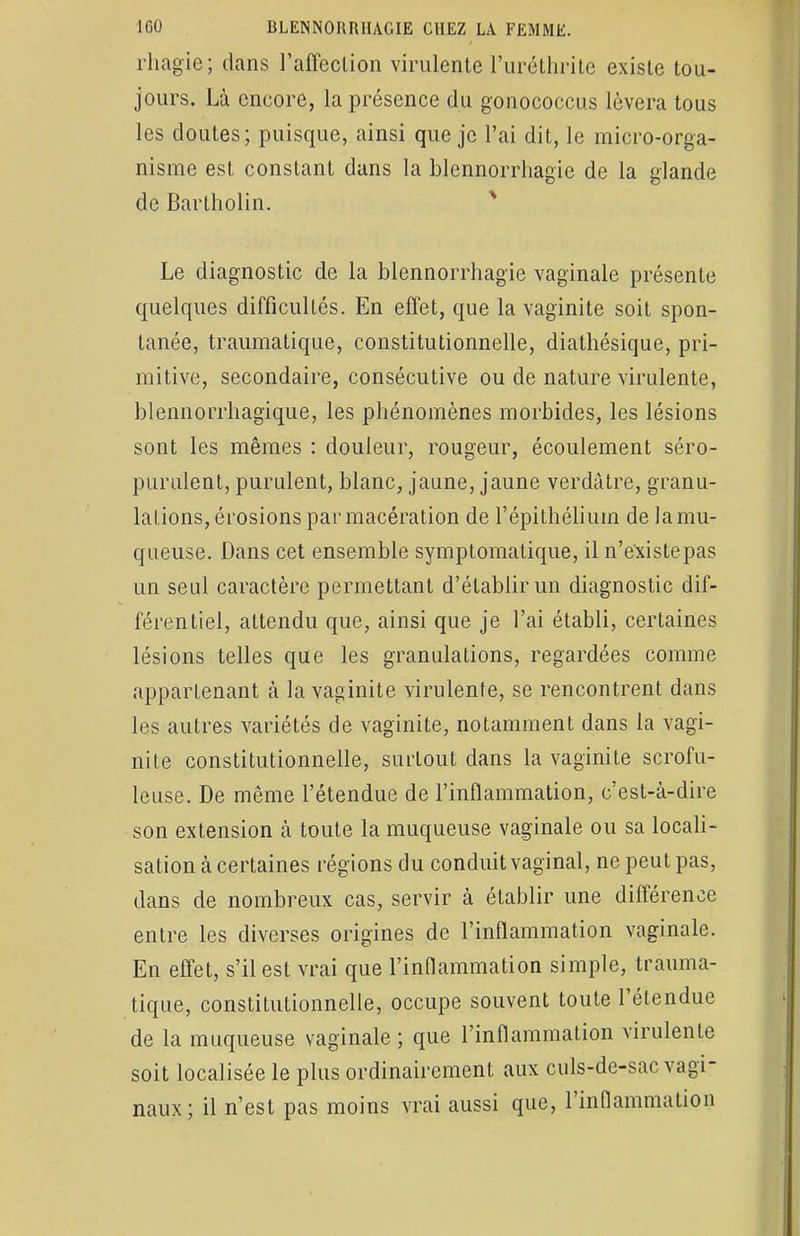 rhagie; dans l'affection virulente l'uréthrite existe tou- jours. Là encore, la présence du gonococcus lèvera tous les doutes; puisque, ainsi que je l'ai dit, le micro-orga- nisme est constant dans la blennorrhagie de la glande de Bartholin. Le diagnostic de la blennorrhagie vaginale présente quelques difficultés. En effet, que la vaginite soit spon- tanée, traumatiquc, constitutionnelle, diathésique, pri- mitive, secondaire, consécutive ou de nature virulente, blennorrhagique, les phénomènes morbides, les lésions sont les mêmes : douleur, rougeur, écoulement séro- purulent, purulent, blanc, jaune, jaune verdàtre, granu- lations, érosions par macération de l'épithéliuin de la mu- queuse. Dans cet ensemble symptomalique, il n'e'xistepas un seul caractère permettant d'établir un diagnostic dif- férentiel, attendu que, ainsi que je l'ai établi, certaines lésions telles que les granulations, regardées comme appartenant à la vaginite virulente, se rencontrent dans les autres variétés de vaginite, notamment dans la vagi- nite constitutionnelle, surtout dans la vaginite scrofu- leuse. De même l'étendue de l'inflammation, c'est-à-dire son extension à toute la muqueuse vaginale ou sa locali- sation à certaines régions du conduit vaginal, ne peut pas, dans de nombreux cas, servir à établir une différence entre les diverses origines de l'inflammation vaginale. En effet, s'il est vrai que l'inflammation simple, trauma- tique, constitutionnelle, occupe souvent toute l'étendue de la muqueuse vaginale ; que l'inflammation virulente soit localisée le plus ordinairement aux culs-de-sac vagi- naux; il n'est pas moins vrai aussi que, l'inflammation