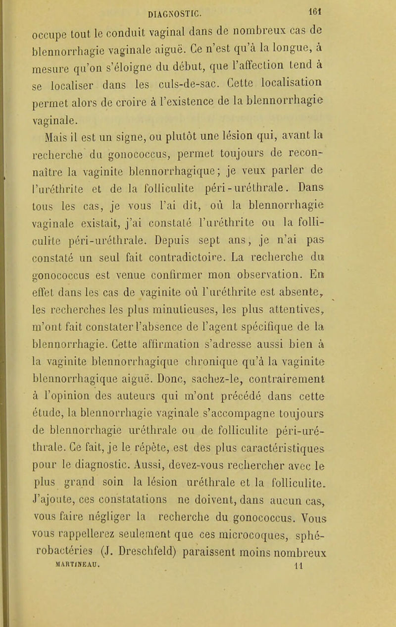 occupe tout le conduit vaginal dans de nombreux cas de blennorrhagie vaginale aiguë. Ce n'est qu'à la longue, à mesure qu'on s'éloigne du début, que l'affection tend à se localiser dans les culs-de-sac. Cette localisation permet alors de croire à l'existence de la blennorrhagie vaginale. Mais il est un signe, ou plutôt une lésion qui, avant la recherche du gonococcus, permet toujours de recon- naître la vaginite blennorrhagique; je veux parler de l'uréthrite et de la folliculite péri-uréthrale. Dans tous les cas, je vous l'ai dit, où la blennorrhagie vaginale existait, j'ai constaté l'uréthrite ou la folli- culite péri-uréthrale. Depuis sept ans, je n'ai pas constaté un seul fait contradictoire. La recherche du gonococcus est venue confirmer mon observation. En effet dans les cas de vaginite où l'uréthrite est absente, les recherches les plus minutieuses, les plus attentives, m'ont fait constater l'absence de l'agent spécifique de la blennorrhagie. Cette affirmation s'adresse aussi bien à la vaginite blennorrhagique chronique qu'à la vaginite blennorrhagique aiguë. Donc, sachez-le, contrairement à l'opinion des auteurs qui m'ont précédé dans cette- étude, la blennorrhagie vaginale s'accompagne toujours de blennorrhagie uréthrale ou de folliculite péri-uré- thrale. Ce fait, je le répète, est des plus caractéristiques pour le diagnostic. Aussi, devez-vous rechercher avec le plus grand soin la lésion uréthrale et la folliculite. J'ajoute, ces constatations ne doivent, dans aucun cas, vous faire négliger la recherche du gonococcus. Vous vous rappellerez seulement que ces microcoques, sphé- robaetéries (J. Dreschfeld) paraissent moins nombreux MART1NEAU.