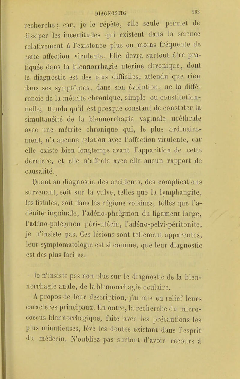 recherche ; car, je le répèle, elle seule permet de dissiper les incertitudes qui existent dans la science relativement à l'existence plus ou moins fréquente de cette affection virulente. Elle devra surtout être pra- tiquée dans la blennorrhagïe utérine chronique, dont le diagnostic est des plus difficiles, attendu que rien dans ses symptômes, dans son évolution, ne la diffé- rencie de la métrite chronique, simple ou constitution- nelle; ttendu qu'il est presque constant de constater la simultanéité de la blennorrhagie vaginale urèthrale avec une métrite chronique qui, le plus ordinaire- ment, n'a aucune relation avec l'affection virulente, car elle existe bien longtemps avant l'apparition de cette dernière, et elle n'affecte avec elle aucun rapport de causalité. Quant au diagnostic des accidents, des complications survenant, soit sur la vulve, telles que la lymphangite, les fistules, soit dans les régions voisines, telles que l'a- dénite inguinale, l'adéno-phelgmon du ligament large, l'adéno-phlegmon péri-utérin, l'adéno-pelvi-péritonite, je n'insiste pas. Ces lésions sont tellement apparentes, leur symplomatologie est si connue, que leur diagnostic est des plus faciles. Je n'insiste pas non plus sur le diagnostic de la blen- norrhagie anale, de la blennorrhagie oculaire. A propos de leur description, j'ai mis en relief leurs caractères principaux. En outre, la recherche du micro- coccus blennorrhagique, faite avec les précautions les plus minutieuses, lève les doutes existant dans l'esprit du médecin. N'oubliez pas surtout d'avoir recours à