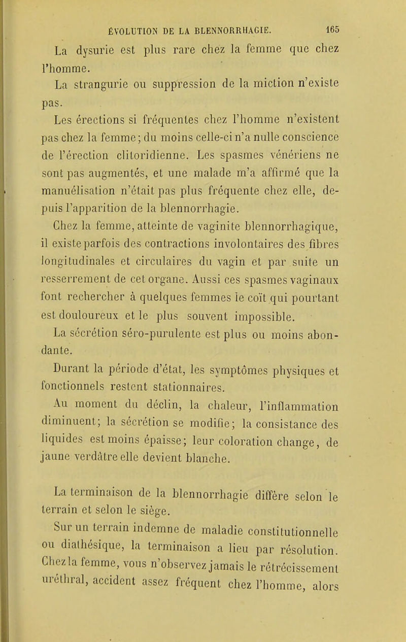 La dysurie est plus rare chez la femme que chez l'homme. La strangurie ou suppression de la miclion n'existe pas. Les érections si fréquentes chez l'homme n'existent pas chez la femme; du moins celle-ci n'a nulle conscience de l'érection cliLoriclienne. Les spasmes vénériens ne sont pas augmentés, et une malade m'a affirmé que la manuélisalion n'était pas plus fréquente chez elle, de- puis l'apparition de la blennorrhagïe. Chez la femme, atteinte de vaginite blennorrhagique, il existe parfois des contractions involontaires des fibres longitudinales et circulaires du vagin et par suite un resserrement de cet organe. Aussi ces spasmes vaginaux font rechercher à quelques femmes le coït qui pourtant est douloureux et le plus souvent impossible. La sécrétion séro-purulente est plus ou moins abon- dante. Durant la période d'état, les symptômes physiques et fonctionnels restent stationnaires. Au moment du déclin, la chaleur, l'inflammation diminuent; la sécrétion se modifie; la consistance des liquides est moins épaisse; leur coloration change, de jaune verdàtreelle devient blanche. La terminaison de la blennorrhagie diffère selon le terrain et selon le siège. Sur un terrain indemne de maladie constitutionnelle ou diathésique, la terminaison a lieu par résolution. Ghezla femme, vous n'observez jamais le rétrécissement uréthral, accident assez fréquent chez l'homme, alors