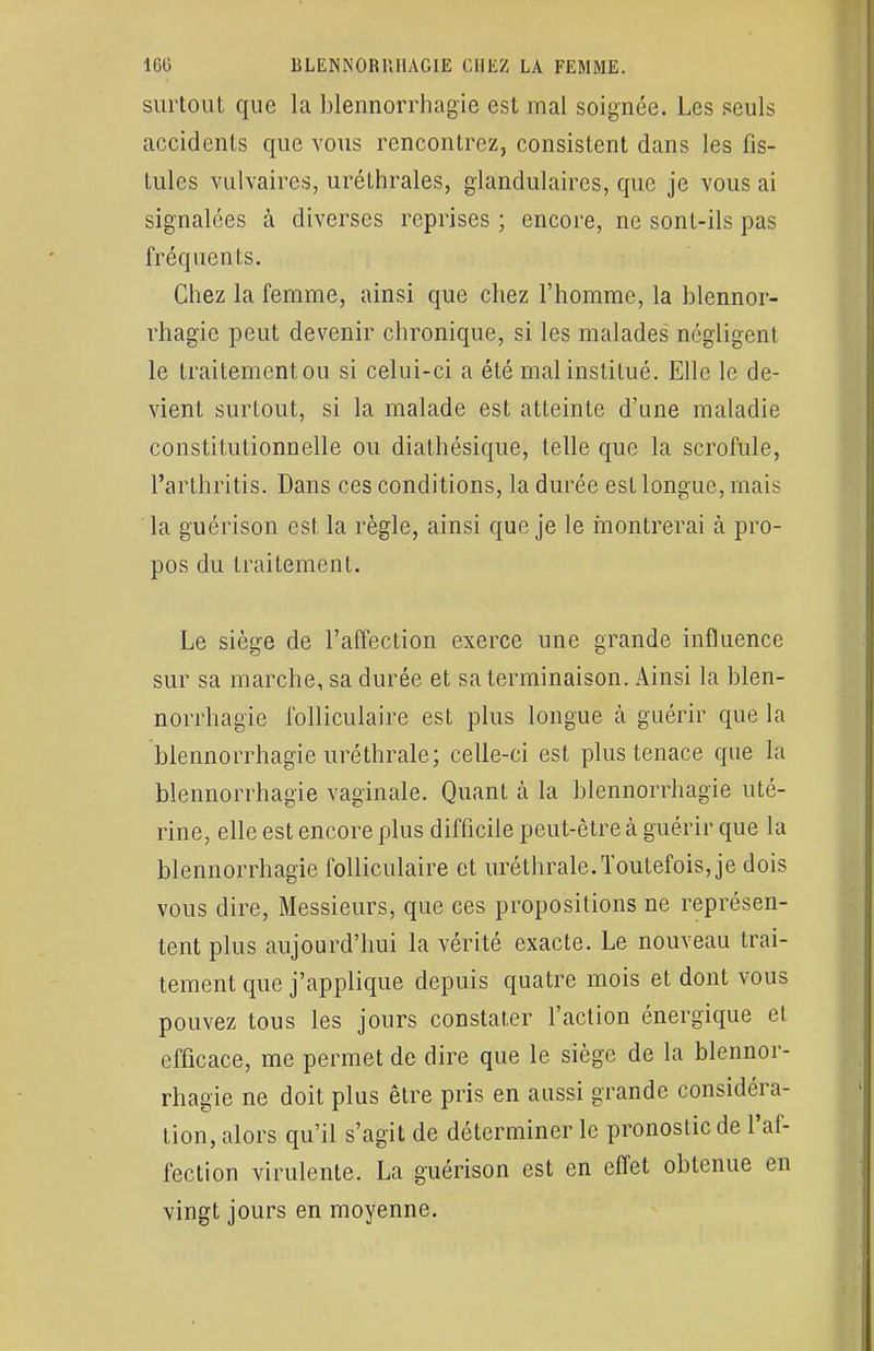 surtout que la blennorrhagie est mal soignée. Les seuls accidents que vous rencontrez, consistent dans les fis- tules vulvaircs, uréthrales, glandulaires, que je vous ai signalées à diverses reprises ; encore, ne sont-ils pas fréquents. Chez la femme, ainsi que chez l'homme, la blennor- rhagie peut devenir chronique, si les malades négligent le traitementou si celui-ci a été mal institué. Elle le de- vient surtout, si la malade est atteinte d'une maladie constitutionnelle ou diathésique, telle que la scrofule, l'arthritis. Dans ces conditions, la durée est longue, mais la guérison est la règle, ainsi que je le montrerai à pro- pos du traitement. Le siège de l'affection exerce une grande influence sur sa marche, sa durée et sa terminaison. Ainsi la blen- norrhagie folliculaire est plus longue à guérir que la blennorrhagie uréthrale; celle-ci est plus tenace que la blennorrhagie vaginale. Quant à la blennorrhagie uté- rine, elle est encore plus difficile peut-être à guérir que la blennorrhagie folliculaire et uréthrale. Toutefois, je dois vous dire, Messieurs, que ces propositions ne représen- tent plus aujourd'hui la vérité exacte. Le nouveau trai- tement que j'applique depuis quatre mois et dont vous pouvez tous les jours constater l'action énergique et efficace, me permet de dire que le siège de la blennor- rhagie ne doit plus être pris en aussi grande considéra- tion, alors qu'il s'agit de déterminer le pronostic de l'af- fection virulente. La guérison est en effet obtenue en vingt jours en moyenne.