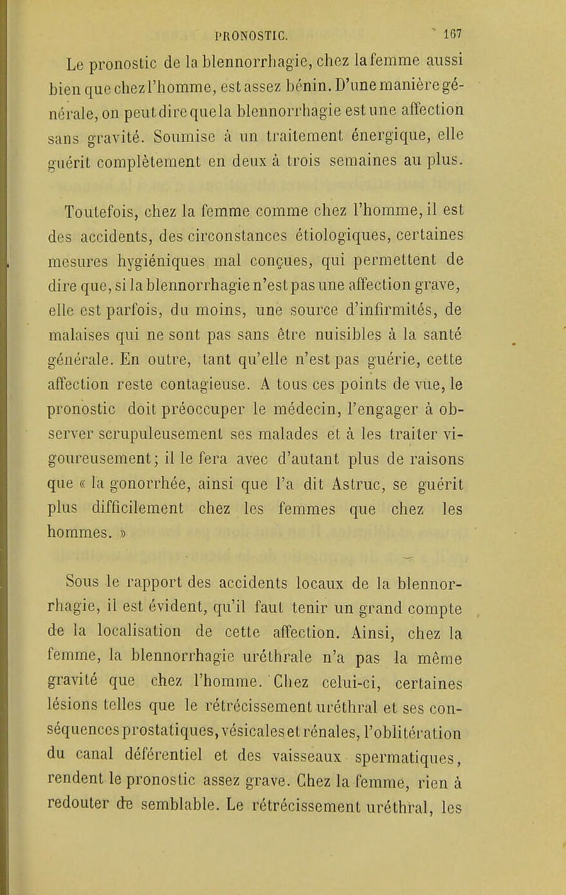 Le pronostic de lablennorrhagie, chez lafemme aussi bien que chez l'homme, est assez bénin. D'une manière gé- nérale, on peut dire que la blennorrhagïe estime affection sans gravité. Soumise à un traitement énergique, elle guérit complètement en deux à trois semaines au plus. Toutefois, chez la femme comme chez l'homme, il est des accidents, des circonstances étiologïques, certaines mesures hygiéniques mal conçues, qui permettent de dire que, si lablennorrhagie n'est pas une affection grave, elle est parfois, du moins, une source d'infirmités, de malaises qui ne sont pas sans être nuisibles à la santé générale. En outre, tant qu'elle n'est pas guérie, cette affection reste contagieuse. A tous ces points de vue, le pronostic doit préoccuper le médecin, l'engager à ob- server scrupuleusement ses malades et à les traiter vi- goureusement; il le fera avec d'autant plus de raisons que « la gonorrhée, ainsi que l'a dit Astruc, se guérit plus difficilement chez les femmes que chez les hommes. » Sous le rapport des accidents locaux de la blennor- rhagïe, il est évident, qu'il fauL tenir un grand compte de la localisation de cette affection. Ainsi, chez la femme, la blennorrhagïe uréthrale n'a pas la même gravité que chez l'homme. Chez celui-ci, certaines lésions telles que le rétrécissement uréthral et ses con- séquences prostatiques, vésicales et rénales, l'oblitération du canal déférentiel et des vaisseaux spermatiques, rendent le pronostic assez grave. Chez la femme, rien à redouter de semblable. Le rétrécissement uréthral, les