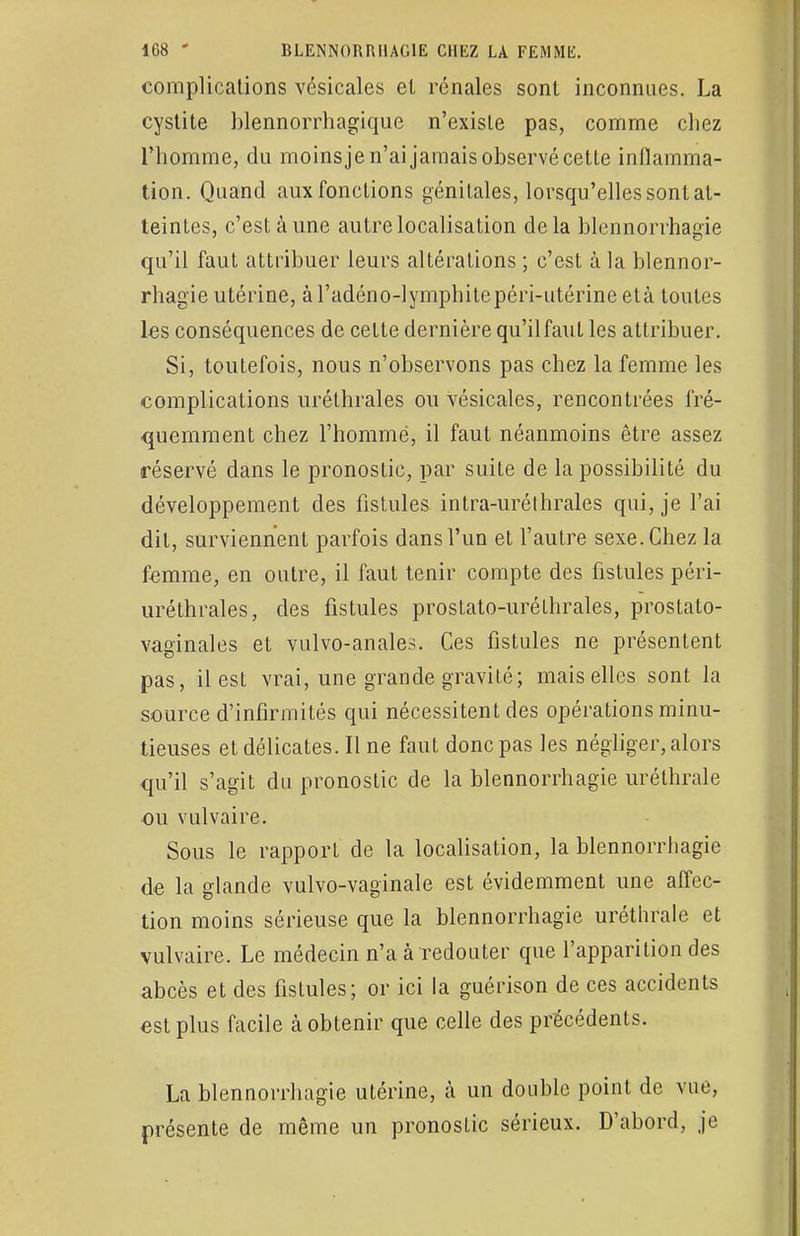 complications vésicales el rénales sont inconnues. La cystite blennorrhagique n'existe pas, comme chez l'homme, du moins je n'ai jamais observé cette inflamma- tion. Quand aux fonctions génitales, lorsqu'elles sont at- teintes, c'est à une autre localisation delà blennorrhagie qu'il faut attribuer leurs altérations ; c'est à la blennor- rhagie utérine, à l'adéno-lymphite péri-utérine et à toutes les conséquences de cette dernière qu'ilfaut les attribuer. Si, toutefois, nous n'observons pas chez la femme les complications uréthrales ou vésicales, rencontrées fré- quemment chez l'homme, il faut néanmoins être assez réservé dans le pronostic, par suite de la possibilité du développement des fistules intra-uréthrales qui, je l'ai dit, surviennent parfois dans l'un et l'autre sexe. Chez la femme, en outre, il faut tenir compte des fistules péri- uréthrales, des fistules prostato-uréthrales, prostato- vaginales et vulvo-anales. Ces fistules ne présentent pas, il est vrai, une grande gravité; mais elles sont la source d'infirmités qui nécessitent des opérations minu- tieuses et délicates. Il ne faut donc pas les négliger, alors qu'il s'agit du pronostic de la blennorrhagie uréthrale ou vulvaire. Sous le rapport de la localisation, la blennorrhagie de la glande vulvo-vaginale est évidemment une affec- tion moins sérieuse que la blennorrhagie uréthrale et vulvaire. Le médecin n'a à redouter que l'apparition des abcès et des fistules; or ici la guérison de ces accidents est plus facile à obtenir que celle des précédents. La blennorrhagie utérine, à un double point de vue, présente de même un pronostic sérieux. D'abord, je