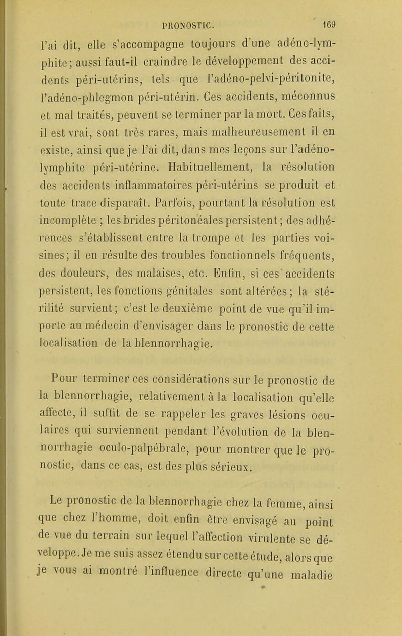 l'ai dit, elle s'accompagne toujours d'une adéno-lym- phitc; aussi faut-il craindre le développement des acci- dents péri-utérins, tels que l'adéno-pelvi-péritonite, l'adéno-phlegmon péri-utérin. Ces accidents, méconnus et mal traités, peuvent se terminer par la mort. Ces faits, il est vrai, sont très rares, mais malheureusement il en existe, ainsi que je l'ai dit, dans mes leçons sur l'adéno- lymphite péri-utérine. Habituellement, la résolution des accidents inflammatoires péri-utérins se produit et toute trace disparaît. Parfois, pourtant la résolution est incomplète ; les brides péritonéales persistent; des adhé- rences s'établissent entre la trompe et les parties voi- sines; il en résulte des troubles fonctionnels fréquents, des douleurs, des malaises, etc. Enfin, si ces'accidents persistent, les fonctions génitales sont altérées ; la sté- rilité survient; c'est le deuxième point de vue qu'il im- porte au médecin d'envisager dans le pronostic de cette localisation de la blennorrhagie. Pour terminer ces considérations sur le pronostic de la blennorrhagie, relativement à la localisation qu'elle affecte, il suffit de se rappeler les graves lésions ocu- laires qui surviennent pendant l'évolution de la blen- norrhagie oculo-palpcbrale, pour montrer que le pro- nostic, dans ce cas, est des plus sérieux. Le pronostic de la blennorrhagie chez la femme, ainsi que chez l'homme, doit enfin être envisagé au point de vue du terrain sur lequel l'affection virulente se dé- veloppe. Je me suis assez étendu sur cette étude, alors que je vous ai monIré l'influence directe qu'une maladie