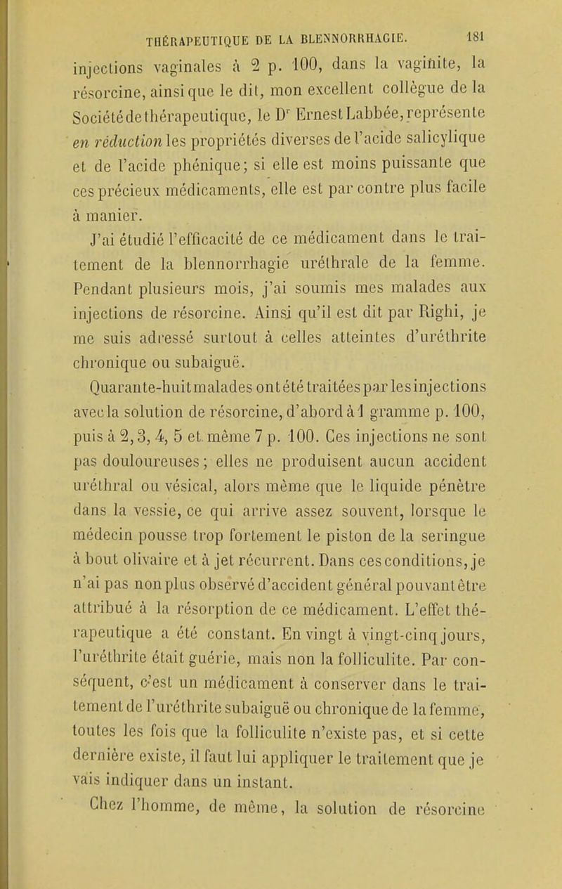 injections vaginales à 2 p. 100, dans la vaginite, la résorcine, ainsi que le dit, mon excellent collègue de la Sociétéde thérapeutique, le Dr ErnestLabbée,représente en réduction les propriétés diverses de l'acide salicylique et de l'acide phénique; si elle est moins puissante que ces précieux médicaments, elle est par contre plus facile à manier. J'ai étudié l'efficacité de ce médicament dans le trai- tement de la blennorrhagie urélhrale de la femme. Pendant plusieurs mois, j'ai soumis mes malades aux injections de résorcine. Ainsi qu'il est dit par Righi, je me suis adressé surtout à celles atteintes d'uréthrite chronique ou subaiguë. Quarante-huit malades ont été traitées par lesinjections avec la solution de résorcine, d'abord à 1 gramme p. 100, puis à 2,3,4, 5 et. même 7 p. 100. Ces injections ne sont pas douloureuses ; elles ne produisent aucun accident uréthral ou vésical, alors même que le liquide pénètre dans la vessie, ce qui arrive assez souvent, lorsque le médecin pousse trop fortement le piston de la seringue à bout olivaire et à jet récurrent. Dans ces conditions, je n'ai pas non plus observé d'accident général pouvant être attribué à la résorption de ce médicament. L'effet thé- rapeutique a été constant. En vingt à vingt-cinq jours, l'uréthiïte était guérie, mais non la folliculite. Par con- séquent, c'est un médicament à conserver clans le trai- tement de l'uréthrite subaiguë ou chronique de la femme, toutes les fois que la folliculite n'existe pas, et si cette dernière existe, il faut lui appliquer le traitement que je vais indiquer dans un instant. Chez l'homme, de même, la solution de résorcine