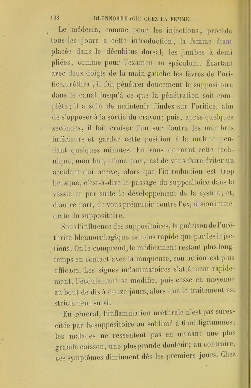 Le médecin, comme pour les injections, procède tous les jours à cette introduction, la femme étanl placée dans le décubitus dorsal, les jambes à demi pliées, comme pour l'examen au spéculum. Écartant avec deux doigts de la main gauche les lèvres de l'ori- fice jiréthral, il fait pénétrer doucement le suppositoire dans le canal jusqu'à ce que la pénétration soit com- plète; il a soin de maintenir l'index sur l'orifice, afin de s'opposera la sortie du crayon; puis, après quelques secondes, il fait croiser l'un sur l'autre les membres inférieurs et garder cette position à la malade pen- dant quelques minutes. En vous donnant cette tech- nique, mon but, d'une part, est de vous faire éviter un accident qui arrive, alors que l'introduction est trop brusque, c'est-à-dire le passage du suppositoire dans la vessie et par suite le développement de la cystite; et, d'autre part, de vous prémunir contre l'expulsion immé- diate du suppositoire. Sous l'influence des suppositoires, la guérison del'uré- thrite blennorrhagique est plus rapide que par les injec- tions. On le comprend, le.médicament restant plus long- temps en contact avec la muqueuse, son action est plus efficace. Les signes inflammatoires s'atténuent rapide- ment, l'écoulement se modifie, puis cesse en moyenne au bout de dix à douze jours, alors que le traitement esl strictement suivi. En général, l'inflammation uréthrale n'est pas surex- citée par le suppositoire au sublimé à 6 milligrammes; les malades ne ressentent pas en urinant une plus grande cuisson, une plus grande douleur; au contraire, ces symptômes diminuent dès les premiers jours. Chez