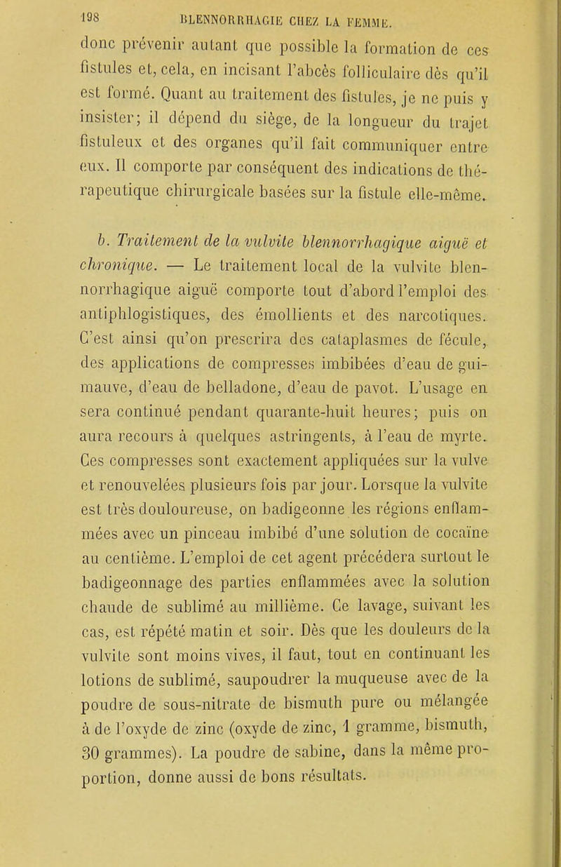 donc prévenir autant que possible la formation de ces fistules et, cela, en incisant l'abcès folliculaire dès qu'il est formé. Quant au traitement des fistules, je ne puis y insister; il dépend du siège, de la longueur du trajet fistuleux et des organes qu'il fait communiquer entre eux. Il comporte par conséquent des indications de thé- rapeutique chirurgicale basées sur la fistule elle-même. b. Traitement de la vulvite blennorrhagique aiguë et chronique. — Le traitement local de la vulvite blen- norrhagique aiguë comporte tout d'abord l'emploi des antiphlogïstiques, des émollients et des narcotiques. C'est ainsi qu'on prescrira des cataplasmes de fécule, des applications de compresses imbibées d'eau de gui- mauve, d'eau de belladone, d'eau de pavot. L'usage en sera continué pendant quarante-huit heures; puis on aura recours à quelques astringents, à l'eau de myrte. Ces compresses sont exactement appliquées sur la vulve et renouvelées plusieurs fois par jour. Lorsque la vulvite est très douloureuse, on badigeonne les régions enflam- mées avec un pinceau imbibé d'une solution de cocaïne au centième. L'emploi de cet agent précédera surtout le badigeonnage des parties enflammées avec la solution chaude de sublimé au millième. Ce lavage, suivant les cas, est répété matin et soir. Dès que les douleurs de la vulvite sont moins vives, il faut, tout en continuant les lotions de sublimé, saupoudrer la muqueuse avec de la poudre de sous-nitrate de bismuth pure ou mélangée à de l'oxyde de zinc (oxyde de zinc, 1 gramme, bismuth, 30 grammes). La poudre de sabine, dans la même pro- portion, donne aussi de bons résultats.