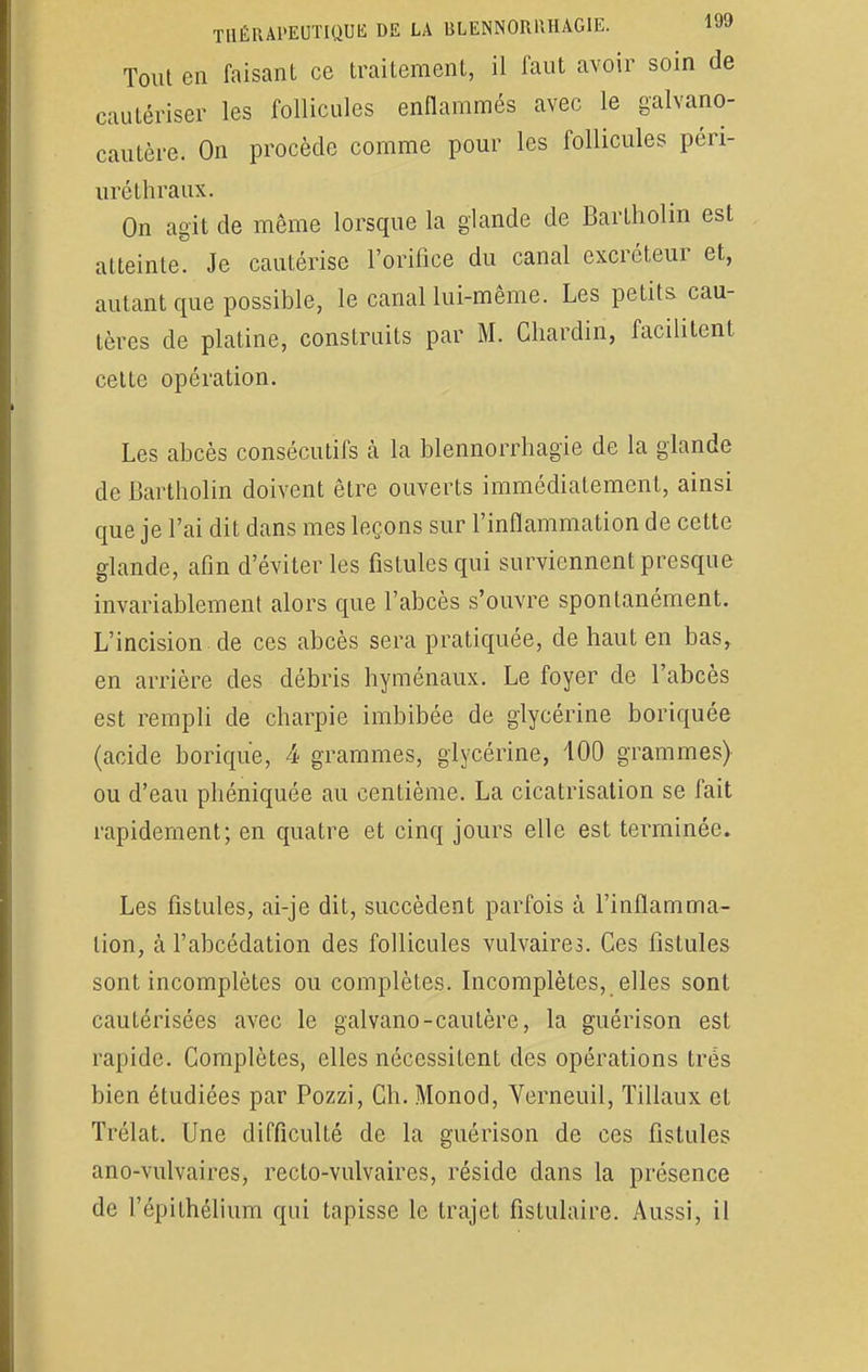 Tout en faisant ce traitement, il faut avoir soin de cautériser les follicules enflammés avec le galvano- cautère. On procède comme pour les follicules péri- uréthraux. On agit de même lorsque la glande de Bartholin est atteinte. Je cautérise l'orifice du canal excréteur et, autant que possible, le canal lui-même. Les petits cau- tères de platine, construits par M. Chardin, facilitent celte opération. Les abcès consécutifs à la blennorrhagïe de la glande de Bartholin doivent être ouverts immédiatement, ainsi que je l'ai dit dans mes leçons sur l'inflammation de cette glande, afin d'éviter les fistules qui surviennent presque invariablement alors que l'abcès s'ouvre spontanément. L'incision de ces abcès sera pratiquée, de haut en bas, en arrière des débris hyménaux. Le foyer de l'abcès est rempli de charpie imbibée de glycérine boriquée (acide borique, 4 grammes, glycérine, 100 grammes) ou d'eau phéniquée au centième. La cicatrisation se fait rapidement; en quatre et cinq jours elle est terminée. Les fistules, ai-je dit, succèdent parfois à l'inflamma- tion, à l'abcédation des follicules vulvaires. Ces fistules sont incomplètes ou complètes. Incomplètes, elles sont cautérisées avec le galvano-cautère, la guérison est rapide. Complètes, elles nécessitent des opérations très bien étudiées par Pozzi, Ch. Monod, Verneuil, Tillaux et Trélat. Une difficulté de la guérison de ces fistules ano-vulvaires, recto-vulvaires, réside dans la présence de répithélium qui tapisse le trajet fislulaire. Aussi, il