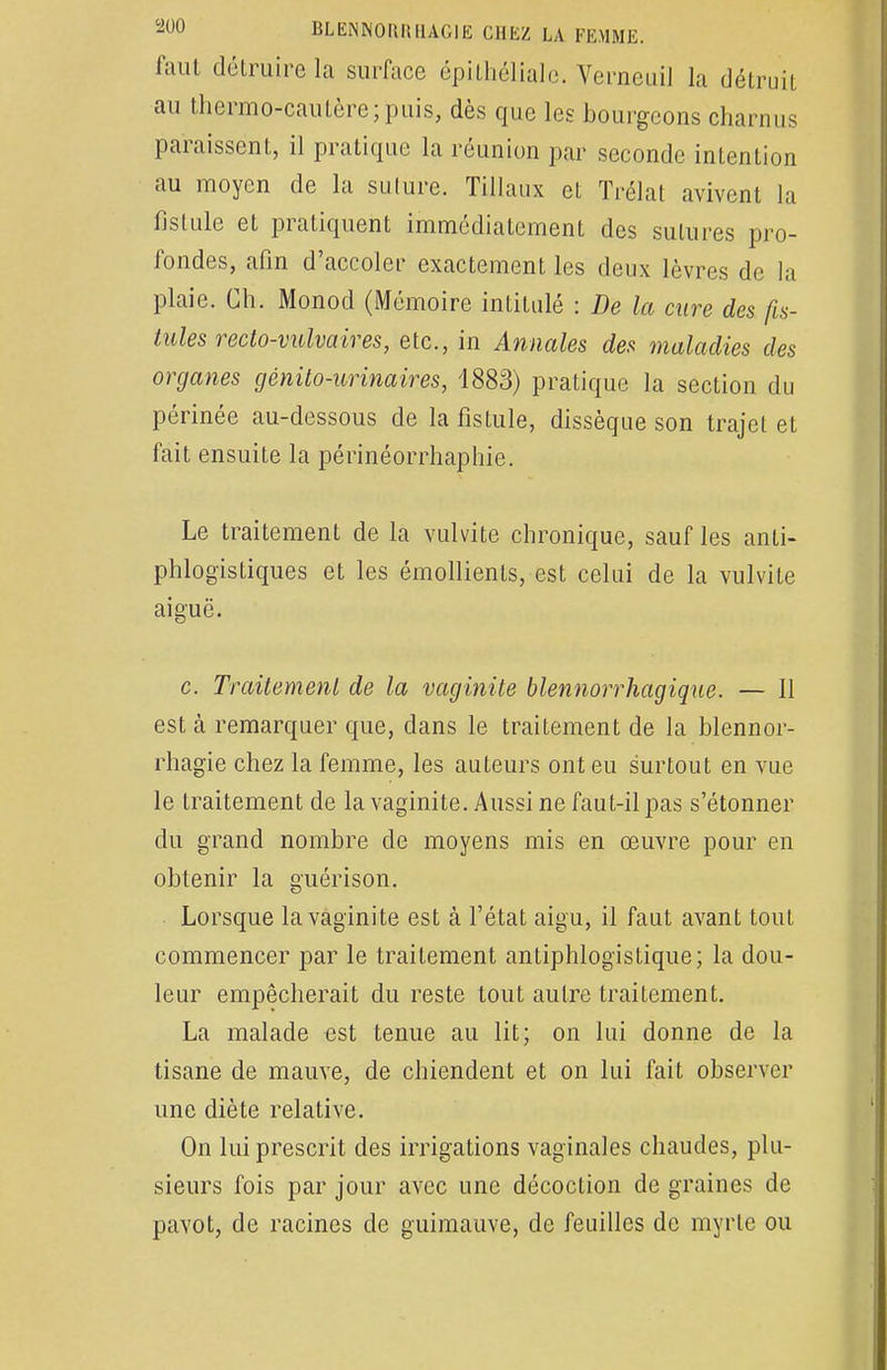 faut détruire la surface épithéliale. Verneuil la détruit au thermo-cautère;puis, dès que les bourgeons charnus paraissent, il pratique la réunion par seconde intention au moyen de la suture. Tillaux et Trélat avivent la fistule et pratiquent immédiatement des sutures pro- fondes, afin d'accoler exactement les deux lèvres do la plaie. Ch. Monod (Mémoire intitulé : De la cure des fis- tules recto-vulvaires, etc., in Annales des maladies des organes génito-urinaires, 1883) pratique la section du périnée au-dessous de la fistule, dissèque son trajet et fait ensuite la périnéorrhaphie. Le traitement de la vulvite chronique, sauf les anti- phlogistiques et les émollienls, est celui de la vulvite aiguë. c. Traitement de la vaginite blennorrhagique. — Il est à remarquer que, dans le traitement de la blennor- rhagie chez la femme, les auteurs ont eu surtout en vue le traitement de la vaginite. Aussi ne faut-il pas s'étonner du grand nombre de moyens mis en œuvre pour en obtenir la guérison. Lorsque la vaginite est à l'état aigu, il faut avant tout commencer par le traitement antiphlogistique; la dou- leur empêcherait du reste tout autre traitement. La malade est tenue au lit; on lui donne de la tisane de mauve, de chiendent et on lui fait observer une diète relative. On lui prescrit des irrigations vaginales chaudes, plu- sieurs fois par jour avec une décoction de graines de pavot, de racines de guimauve, de feuilles de myrte ou