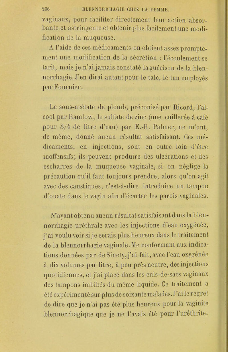 vaginaux, pour faciliter directement leur action absor- bante et astringente et obtenir plus facilement une modi- fication de la muqueuse. A l'aide de ces médicaments on obtient assez prompte- ment une modification de la sécrétion : l'écoulement se tarit, mais je n'ai jamais constaté laguérison de la blen- norrhagie. J'en dirai autant pour le talc, le tan employés par Fournier. Le sous-acétate de plomb, préconisé par Ricord, l'al- cool par Ramlow, le sulfate de zinc (une cuillerée à café pour 3/4 de litre d'eau) par E.-R. Palmer, ne m'ont, de même, donné aucun résultat satisfaisant. Ces mé- dicaments, en injections, sont en outre loin d'être inoffensifs; ils peuvent produire des ulcérations et des escbarres de la muqueuse vaginale, si on néglige la précaution qu'il faut toujours prendre, alors qu'on agit avec des caustiques, c'est-à-dire introduire un tampon d'ouate dans le vagin afin d'écarter les parois vaginales. N'ayant obtenu aucun résultat satisfaisant dans la blen- norrhagie uréthrale avec les injections d'eau oxygénée, j'ai voulu voir si je serais plus heureux dans le traitement de la blennorrhagie vaginale. Me conformant aux indica- tions données par de Sinety, j'ai fait, avec l'eau oxygénée à dix volumes par litre, à peu près neutre, des injections quotidiennes, et j'ai placé dans les culs-de-sacs vaginaux des tampons imbibés du même liquide. Ce traitement a été expérimenté sur plus de soixante malades. J'ai le regret de dire que je n'ai pas été plus heureux pour la vaginite blcnnorrhagique que je ne l'avais été pour l'uréthrite.