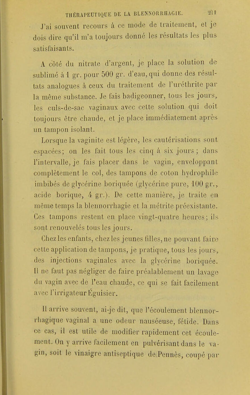 J'ai souvent recours à ce mode de traitement, et je dois dire qu'il m'a toujours donné les résultats les plus satisfaisants. A côté du nitrate d'argent, je place la solution de sublimé à 1 gr. pour 500 gr. d'eau, qui donne des résul- tats analogues à ceux du traitement de l'uréthrite par la même substance. Je fais badigeonner, tous les jours, les culs-de-sac vaginaux avec cette solution qui doit toujours être chaude, et je place immédiatement après un tampon isolant. Lorsque la vaginite est légère, les cautérisations sont espacées; on les fait tous les cinq à six jours; dans l'intervalle, je fais placer dans le vagin, enveloppant, complètement le col, des tampons de coton hydrophile imbibés de glycérine boriquée (glycérine pure, 100 gr., acide borique, 4 gr.). De cette manière, je traite en même temps la bleimorrhagie et la mélrite préexistante. Ces tampons restent en place vingt-quatre heures; ils sont renouvelés tous les jours. Chez les enfants, chez les jeunes lilles, ne pouvant faire cette application de tampons, je pratique, tous les jours, des injections vaginales avec la glycérine boriquée. Il ne faut pas négliger de faire préalablement un lavage du vagin avec de l'eau chaude, ce qui se fait facilement avec l'irrigateur Éguisier. Il arrive souvent, ai-je dit, que l'écoulement blennor- rhagique vaginal a une odeur nauséeuse, fétide. Dans ce cas, il est utile de modifier rapidement cet écoule- ment. On y arrive facilement en pulvérisant dans le va- gin, soit le vinaigre antiseptique de Pennés, coupé par