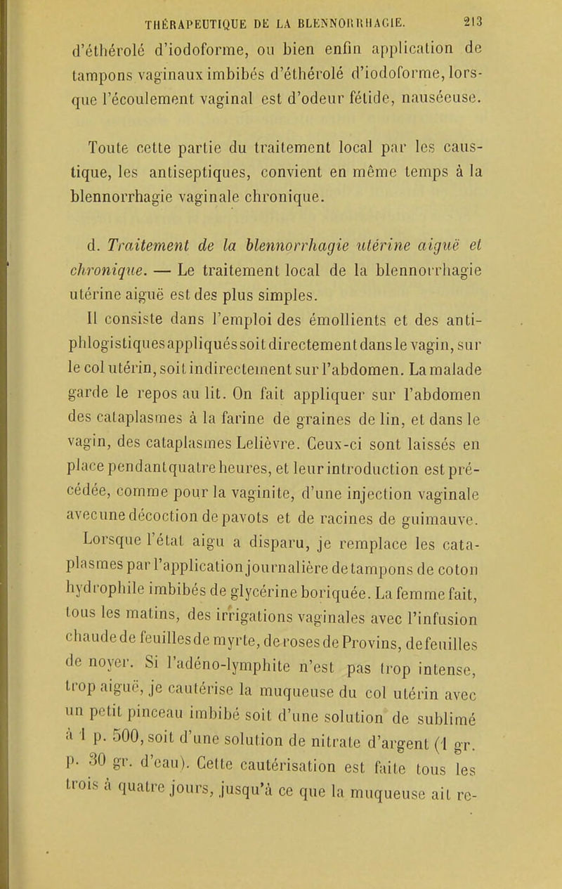 d'éthérolé d'iodoforme, ou bien enfin application de tampons vaginaux imbibés d'éthérolé d'iodoforme, lors- que l'écoulement vaginal est d'odeur fétide, nauséeuse. Toute cette partie du traitement local par les caus- tique, les antiseptiques, convient en même temps à la blennorrhagie vaginale chronique. d. Traitement de la blennorrhagie utérine aiguë et chronique. — Le traitement local de la blennorrhagie utérine aiguë est des plus simples. Il consiste dans l'emploi des émollients et des anti- phlogistiques appliqués soit directement dans le vagin, sur le col utérin, soit indirectement sur l'abdomen. La malade garde le repos au lit. On fait appliquer sur l'abdomen des cataplasmes à la farine de graines de lin, et dans le vagin, des cataplasmes Lelièvre. Ceux-ci sont laissés en place pendantquatre heures, et leur introduction est pré- cédée, comme pour la vaginite, d'une injection vaginale avecune décoction de pavots et de racines de guimauve. Lorsque l'état aigu a disparu, je remplace les cata- plasmes par l'application journalière de tampons de coton hydrophile imbibés de glycérine boriquée. La femme fait, tous les matins, des irrigations vaginales avec l'infusion chaude de feuilles de myrte, de roses de Provins, de feuilles de noyer. Si l'adéno-lymphite n'est pas trop intense, trop aiguë, je cautérise la muqueuse du col utérin avec un petit pinceau imbibé soit d'une solution de sublimé :i 1 p. 500, soit d'une solution de nitrate d'argent (\ gr. P- 30 gr. d'eau). Celte cautérisation est faite tous les trois à quatre jours, jusqu'à ce que la muqueuse ait re-