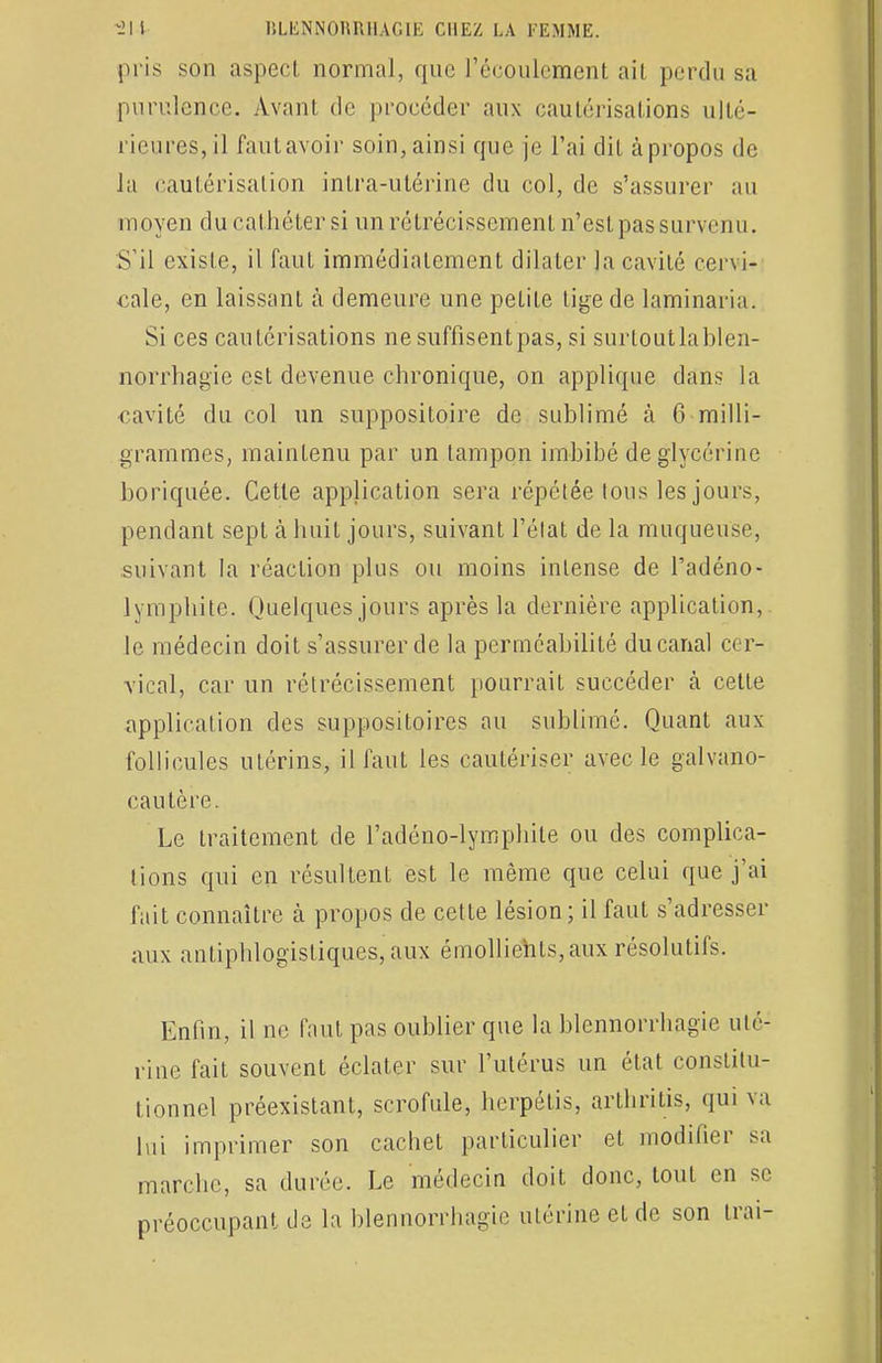 pris son aspect normal, que l'écoulement ail perdu sa purulence. Avant, de procéder aux cautérisations ulté- rieures, il fautavoir soin, ainsi que je l'ai dit à propos de la cautérisation inlra-utérine du col, de s'assurer au moyen du cathéter si un rétrécissement n'est pas survenu. S'il existe, il faut immédiatement dilater la cavité cervi- cale, en laissant à demeure une petite tige de laminaria. Si ces cautérisations ne suffisentpas, si surloutlablen- norrhagie est devenue chronique, on applique dans la cavité du col un suppositoire de sublimé à 6 milli- grammes, maintenu par un tampon imbibé de glycérine boriquée. Cette application sera répétée tous les jours, pendant sept à huit jours, suivant l'état de la muqueuse, suivant la réaction plus ou moins intense de Padéno- lymphite. Quelques jours après la dernière application, le médecin doit s'assurer de la perméabilité du canal cer- vical, car un rétrécissement pourrait succéder à cette application des suppositoires au sublimé. Quant aux follicules utérins, il faut les cautériser avec le galvano- cautère. Le traitement de L'adéno-lymphite ou des complica- tions qui en résultent est le même que celui que j'ai fait connaître à propos de cette lésion; il faut s'adresser aux antiphlogïstiques, aux émollients, aux résolutifs. Enfin, il ne faut pas oublier que la blennorrhagie uté- rine fait souvent éclater sur l'utérus un état constitu- tionnel préexistant, scrofule, herpétis, arthrilis, qui va lui imprimer son cachet particulier et modifier sa marche, sa durée. Le médecin doit donc, tout en se préoccupant de la blennorrhagie utérine et de son Irai-