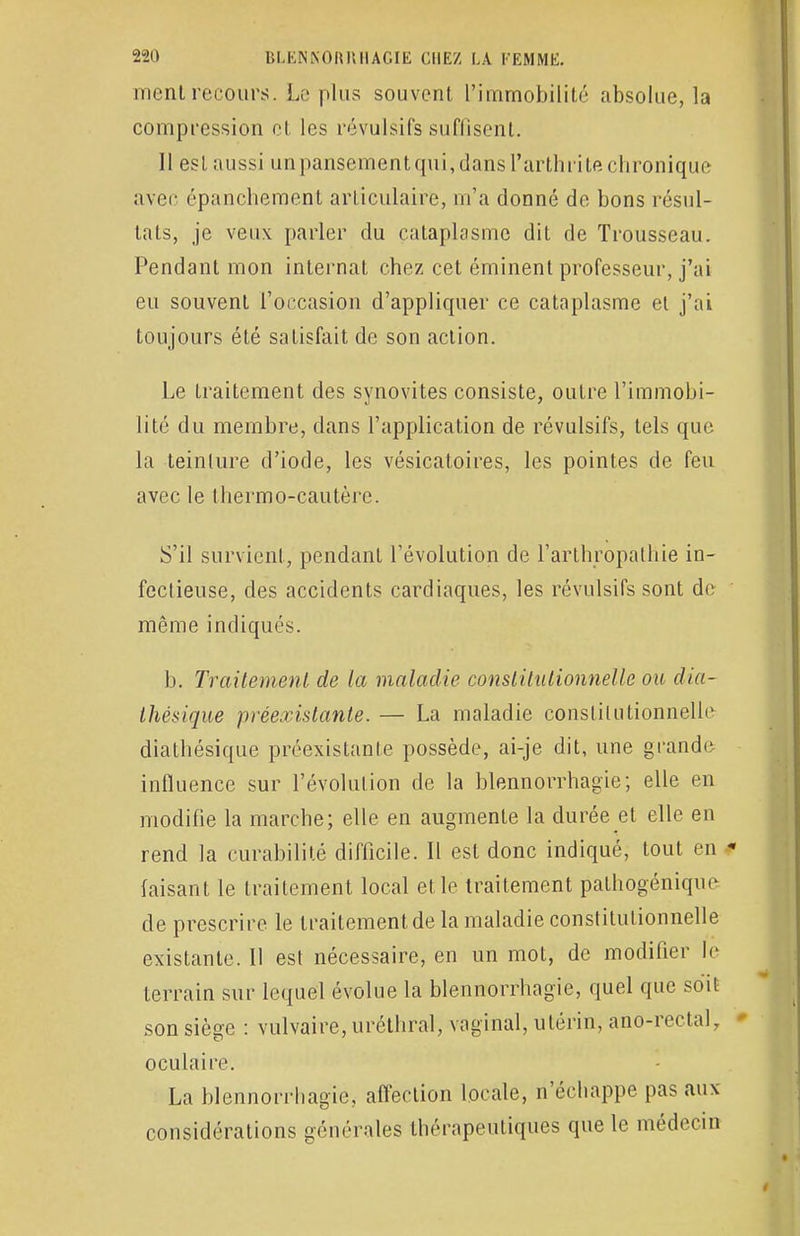 ment recours. Le plus souvent l'immobilité absolue, la compression et les révulsifs suffisent. Il est aussi unpansementqui,dans l'arthrite chronique avec épanchement articulaire, m'a donné de bons résul- tats, je veux parler du cataplasme dit de Trousseau. Pendant mon internat chez cet éminent professeur, j'ai eu souvent l'occasion d'appliquer ce cataplasme et j'ai toujours été satisfait de son action. Le traitement des synovites consiste, outre l'immobi- lité du membre, dans l'application de révulsifs, tels que la teinture d'iode, les vésicatoires, les pointes de feu avec le tliermo-cautère. S'il survient, pendant l'évolution de l'arthropathie in- fectieuse, des accidents cardiaques, les révulsifs sont de même indiqués. b. Traitement de la maladie constitutionnelle ou dia- Ihésique préexistante. — La maladie constitutionnelle diathésique préexistante possède, ai-je dit, une grande- influence sur l'évolution de la blennorrhagie; elle en modifie la marche; elle en augmente la durée et elle en rend la curabilité difficile. Il est donc indiqué, tout en faisant le traitement local et le traitement pathogénique de prescrire le traitement de la maladie constitutionnelle existante. Il est nécessaire, en un mot, de modifier le terrain sur lequel évolue la blennorrhagie, quel que soit son siège : vulvaire, uréthral, vaginal, utérin, ano-rectal, oculaire. La blennorrhagie, affection locale, n'échappe pas aux considérations générales thérapeutiques que le médecin