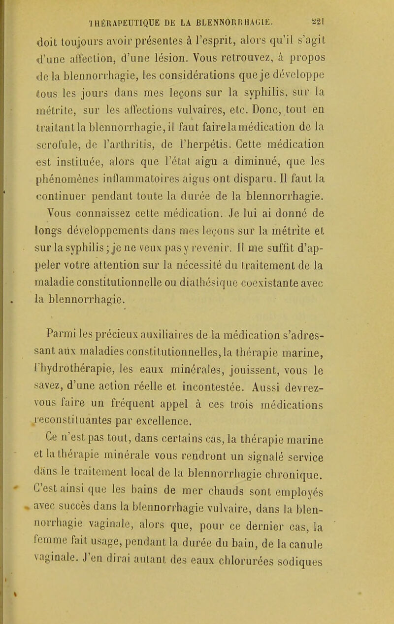 doil toujours avoir présentes à l'esprit, alors qu'il s'agit d'une affection, d'une lésion. Vous retrouvez, à propos de la blennorrhagie, les considérations que je développe Jous les jours dans mes leçons sur la syphilis, sur la mélrite, sur les affections vulvaires, etc. Donc, tout en traitant la blennorrhagie, il faut fairelamédication de la scrofule, de l'arthritis, de l'herpélis. Cette médication est instituée, alors que l'état aigu a diminué, que les phénomènes inflammatoires aigus ont disparu. Il faut la continuer pendant toute la durée de la blennorrhagie. Vous connaissez cette médication. Je lui ai donné de Jongs développements dans mes leçons sur la métrite et sur la syphilis ; je ne veux pas y revenir. 11 me suffit d'ap- peler votre attention sur la nécessité du traitement de la maladie constitutionnelle ou diathésique coexistante avec la blennorrhagie. Parmi les précieux auxiliaires de la médication s'adres- sant aux maladies constitutionnelles, la thérapie marine, l'hydrothérapie, les eaux minérales, jouissent, vous le savez, d'une action réelle et incontestée. Aussi devrez- vous faire un fréquent appel à ces trois médications reconstituantes par excellence. Ce n'est pas tout, dans certains cas, la thérapie marine et la thérapie minérale vous rendront un signalé service dans le traitement local de la blennorrhagie chronique. C'est ainsi que les bains de mer chauds sont employés avec succès dans la blennorrhagie vulvaire, dans la blen- norrhagie vaginale, alors que, pour ce dernier cas, la femme fait usage, pendant la durée du bain, de la canule vaginale. J'en dirai autant des eaux chlorurées sodiques