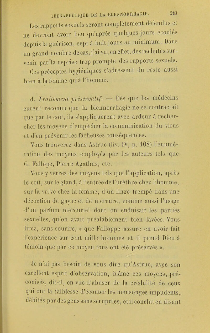 1 UÉllAPJiUTiQUE DE LA BLENNORRHAGIE. 22,! Les rapports sexuels seront complètement défendus et ne devront avoir lieu qu'après quelques jours écoulés- depuis la guérison, sept à huit jours au minimum. Dans un grand nombre de cas, j'ai vu, en effet, des rechutes sur- venir par'la reprise trop prompte des rapports sexuels. Ces préceptes hygiéniques s'adressent du reste aussi bien à la femme qu'à l'homme. d. Traitement préservatif. — Dès que les médecins eurent.reconnu que la blennorrhagie ne se contractait que par le coït, ils s'appliquèrent avec ardeur à recher- cher les moyens d'empêcher la communication du virus et d'en prévenir les fâcheuses conséquences. Vous trouverez dans Astruc (liv. IV, p. 108) rémuné- ration des moyens employés par les auteurs tels que G. Fallope, Pierre Agathus, etc. Vous y verrez des moyens tels que l'application, après le coït, sur le gland, à l'entrée de l'urèthre chez l'homme, sur la vulve chez la femme, d'un linge trempé dans une décoction de gayac et de mercure, comme aussi l'usage d'un parfum mercuriel dont on enduisait les parLies M-xuelles, qu'on avait préalablement bien lavées. Vous lirez, sans sourire, « que Falloppe assure en avoir fait l'expérience sur cent mille hommes et il prend Dieu à témoin que par ce moyen tous ont été préservés ». Je n'ai pas besoin de vous dire qu'Astruc, avec son excellent esprit d'observation, blâme ces moyens, pré- conisés, dit-il, en vue d'abuser de la crédulité de ceux qui ont la faiblesse d'écouter les mensonges impudents,, débités par des gens sans scrupules, et il conclut en disant