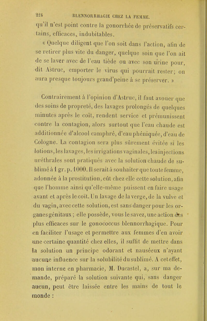 qu'il n'est point contre la gonorrhée de préservatifs cer- tains, efficaces,, indubitables. « Quelque diligent que l'on soit dans l'action, afin de se retirer plus vite du danger, quelque soin que l'on ait de se laver avec de l'eau tiède ou avec son urine pour, dit Astruc, emporter le virus qui pourrait rester; on aura presque toujours grand'peine à se préserver. » Contrairement à l'opinion d'Astruc, il faut avouer que des soins de propreté, des lavages prolongés de quelques minutes après le coït, rendent service et prémunissent contre la contagion, alors surtout que l'eau chaude est additionnée d'alcool camphré, d'eau phéniquée, d'eau de Cologne. La contagion sera plus sûrement évitée si les lotions, les lavages, les irrigations vaginales, lesinjeclions uréthrales sont pratiqués avec la solution chaude de su- blimé à 1 gr. p. 1000. Il serait à souhaiter que toute femme, adonnée à la proslitution,eût chez elle celte solution, afin que l'homme ainsi qu'elle-même puissent en faire usage avant et après le coït. Un lavage de la verge, de la vulve et du vagin, avec cette solution, est sans danger pour les or- ganes génitaux ; elle possède, vous le savez, une action ctes plus efficaces sur le gonococcus blennorrhagique. Pour en faciliter l'usage et permettre aux femmes d'en avoir une certaine quantité chez elles, il suffit de mettre dans la solution un principe odorant et nauséeux n'ayant aucune influence sur la solubilité du sublimé. A ceteffet, mon interne en pharmacie, M. Ducastel, a, sur ma de- mande, préparé la solution suivante qui, sans danger aucun, peut être laissée entre les mains de tout le monde :