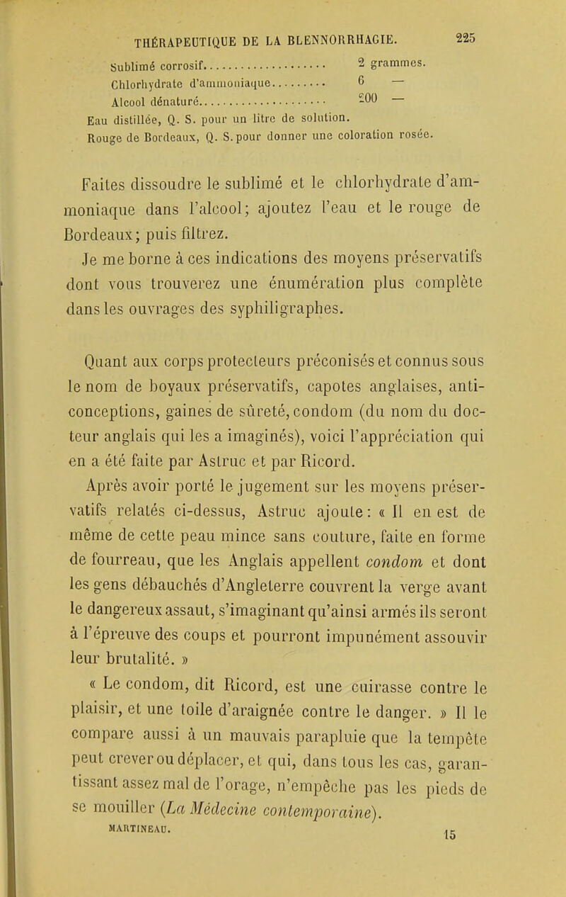 Sublimé corrosif 2 grammes. Chlorhydrate d'ammoniaque 6 — Alcool dénaturé 200 Eau distillée, Q. S. pour un litre de solution. Rouge de Bordeaux, Q. S. pour donner une coloration rosée. Faites dissoudre le sublimé et le chlorhydrate d'am- moniaque dans l'alcool; ajoutez l'eau et le rouge de Bordeaux; puis filtrez. Je me borne à ces indications des moyens préservatifs dont vous trouverez une énumération plus complète dans les ouvrages des syphiligraphes. Quant aux corps protecteurs préconisés et connus sous le nom de boyaux préservatifs, capotes anglaises, anti- conceptions, gaines de sûreté, condom (du nom du doc- teur anglais qui les a imaginés), voici l'appréciation qui en a été faite par Astruc et par Ricord. Après avoir porté le jugement sur les moyens préser- vatifs relatés ci-dessus, Astruc ajoute: « Il en est de même de cette peau mince sans couture, faite en forme de fourreau, que les Anglais appellent condom et dont les gens débauchés d'Angleterre couvrent la verge avant le dangereux assaut, s'imaginant qu'ainsi armés ils seront à l'épreuve des coups et pourront impunément assouvir leur brutalité. » « Le condom, dit Ricord, est une cuirasse contre le plaisir, et une toile d'araignée contre le danger. » Il le compare aussi à un mauvais parapluie que la tempête peut crever ou déplacer, et qui, dans tous les cas, garan- tissant assez mal de l'orage, n'empêche pas les pieds de se mouiller (La Médecine contemporaine). MAHTINEAU.