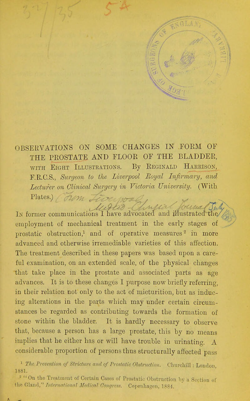 OBSERVATIONS ON SOME CHANGES IN FORM OF THE PROSTATE AND FLOOR OF THE BLADDER, WITH EIC4HT Illustrations. By Reginald Haerison, F.R.C.S., Surgeon to the Liverpool Royal Infirmary, and Lecturer on Clinical Surgery in Victoria University. (With Plates.) a^^K! ,^e, .Mr^^^y In former communications I nave advocated and illustrated tlie-''/-. \ employment of mechanical treatment in the early stages of prostatic obstruction/ and of operative measures ^ in more advanced and otherwise irremediable varieties of this affection. The treatment described in these papers was based upon a care- ful examination, on an extended scale, of the physical changes that take place in the prostate and associated parts as age advances. It is to these changes I purpose now briefly referring, in their relation not only to the act of micturition, but as induc- ing alterations in the parts which may under certain circum- stances be regarded as contributing towards the formation of stone within the bladder. It is hardly necessary to observe that, because a person has a large prostate, this by no means implies that he either has or will have trouble in urinating. A considerable proportion of persons thus structurally affected pass ' The. Pravenlion of Stricture and of Prostatic Obstrioclion. Cliurchill: London 1881. -' On the Treatment of Certain Cases of Trostatic Obstruction by a Section of llif! Oland, Tvlfrnntinnnl Medical Oovgrcfin. Copenhagen, 188d,