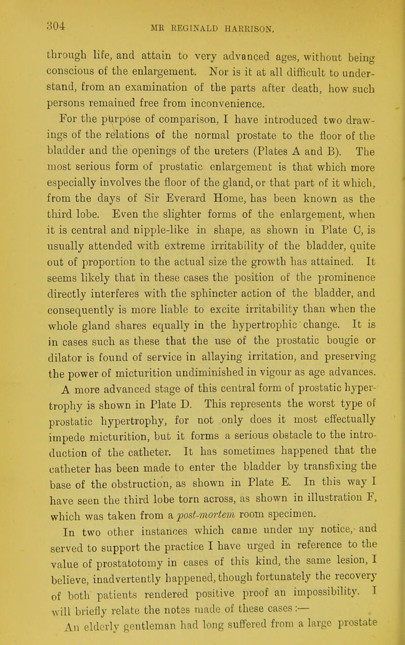 MK REGINALD HARRISON. through life, and attain to very advanced ages, without being conscious of the enlargement. Nor is it at all difficult to under- stand, from an examination of the parts after death, how such persons remained free from inconvenience. For the purpose of comparison, I have introduced two draw- ings of the relations of the normal prostate to the floor of the bladder and the openings of the ureters (Plates A and B). The most serious form of prostatic enlargement is that which more especially involves the floor of the gland, or that part of it which, from the days of Sir Everard Home, has been known as the third lobe. Even the slighter forms of the enlargement, when it is central and nipple-like in shape, as shown in Plate C, is usually attended with extreme irritability of the bladder, quite out of proportion to the actual size the growth has attained. It seems likely that in these cases the position of the prominence directly interferes with the sphincter action of the bladder, and consequently is more liable to excite irritability than when the whole gland shares equally in the hypertrophic change. It is in cases such as these that the use of the prostatic bougie or dilator is found of service in allaying irritation, and preserving the power of micturition undiminished in vigour as age advances. A more advanced stage of this central form of prostatic hyper- trophy is shown in Plate D. This represents the worst type of prostatic hypertrophy, for not only does it most effectually impede micturition, but it forms a serious obstacle to the intro- duction of the catheter. It has sometimes happened that the catheter has been made to enter the bladder by transfixing the base of the obstruction, as shown in Plate E. In this way I have seen the third lobe torn across, as shown in illustration F, which was taken from a post-mortem room specimen. In two other instances which came under my notice,- and served to support the practice I have urged in reference to the value of prostatotomy in cases of this kind, the same lesion, I believe, inadvertently happened, though fortunately the recovery of both patients rendered positive proof an impossibility. I will briefly relate the notes made of these cases:— An elderly gentleman had long suffered from a large prostate