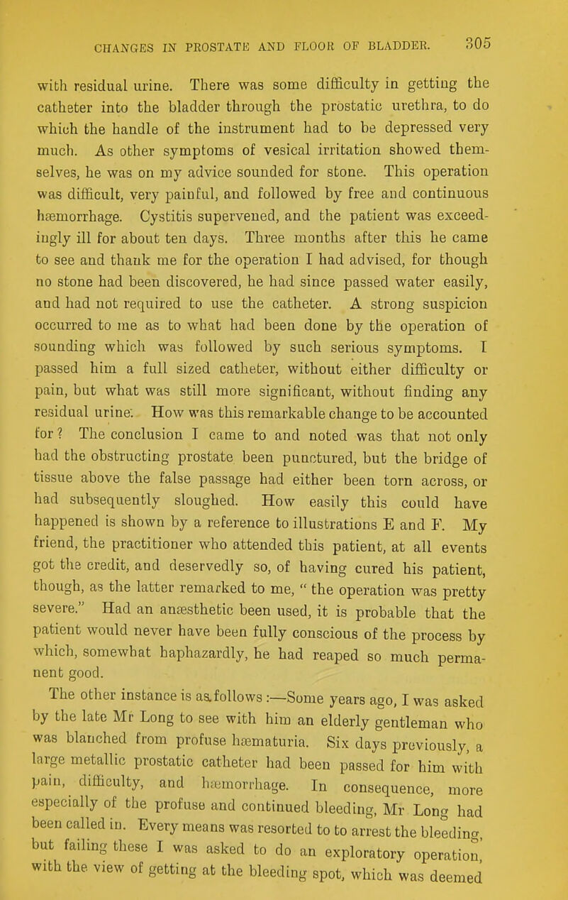 with residual urine. There was some difficulty in getting the catheter into the bladder through the prostatic urethra, to do which the handle of the instrument had to be depressed very much. As other symptoms of vesical irritation showed them- selves, he was on my advice sounded for stone. This operation was difficult, very painful, and followed by free and continuous haemorrhage. Cystitis supervened, and the patient was exceed- ingly ill for about ten days. Three months after this he came to see and thank me for the operation I had advised, for though no stone had been discovered, he had since passed water easily, and had not required to use the catheter. A strong suspicion occurred to me as to what had been done by the operation of sounding which was followed by such serious symptoms. T passed him a full sized catheter, without either difficulty or pain, but what was still more significant, without finding any residual urine: How was this remarkable change to be accounted for ? The conclusion I came to and noted was that not only had the obstructing prostate been punctured, but the bridge of tissue above the false passage had either been torn across, or had subsequently sloughed. How easily this could have happened is shown by a reference to illustrations E and F. My friend, the practitioner who attended this patient, at all events got the credit, and deservedly so, of having cured his patient, though, as the latter remarked to me,  the operation was pretty severe. Had an antesthetic been used, it is probable that the patient would never have been fully conscious of the process by which, somewhat haphazardly, he had reaped so much perma- nent good. The other instance is as.follows .-—Some years ago, I was asked by the late Mr Long to see with him an elderly gentleman who was blanched from profuse hematuria. Six days previously, a large metallic prostatic catheter had been passed for him with pain, difficulty, and h;umorrhage. In consequence, more especially of the profuse and continued bleeding, Mr Long had been called in. Every means was resorted to to arrest the bleedincr but failing these I was asked to do an exploratory operation with the view of getting at the bleeding spot, which was deemed