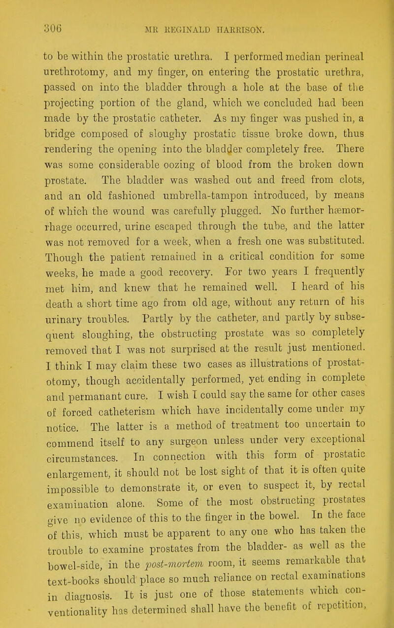 to be within the prostatic urethra. I performed median perineal uretlirotomy, and my finger, on entering the prostatic urethra, passed on into the bladder through a hole at the base of the projecting portion of the gland, which we concluded had been made by the prostatic catheter. As my finger was pushed in, a bridge composed of sloughy prostatic tissue broke down, thus rendering the opening into the bladder completely free. There was some considerable oozing of blood from the broken down prostate. The bladder was washed out and freed from clots, and an old fashioned umbrella-tampon introduced, by means of which the wound was carefully plugged. No further haemor- rhage occurred, urine escaped through the tube, and the latter was not removed for a week, when a fresh one was substituted. Though the patient remained in a critical condition for some weeks, he made a good recovery. For two years I frequently met him, and knew that he remained well. I heard of his death a short time ago from old age, without any return of his urinary troubles. Partly by the catheter, and partly by subse- quent sloughing, the obstructing prostate was so completely removed that I was not surprised at the result just mentioned. I think I may claim these two cases as illustrations of prostat- otomy, though accidentally performed, yet ending in complete and permanant cure. I wish T could say the same for other cases of forced catheterism which have incidentally come under my notice. The latter is a method of treatment too uncertain to commend itself to any surgeon unless under very exceptional circumstances. In connection with this form of prostatic enlargement, it should not be lost sight of that it is often quite impossible to demonstrate it, or even to suspect it, by rectal examination alone. Some of the most obstructing prostates give no evidence of this to the finger in the bowel. In the face of this, which must be apparent to any one who has taken the trouble to examine prostates from the bladder- as well as tlie bowel-side, in the post-viortem room, it seems remarkable that text-books should place so much reliance on rectal examinations in diagnosis. It is just one of those statements which con- ventionality has determined shall have the benefit of repetition.