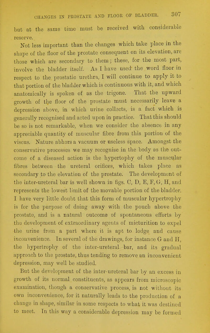 but at the same time must be received with considerable reserve. Not less important than the changes which take place in the shape of the floor of the prostate consequent on its elevation, are those which are secondary to tliem; these, for the most part, involve the bladder itself. As I have used the word floor in respect to the prostatic urethra, I will continue to apply it to that portion of the bladder which is continuous with it, and which anatomically is spoken of as the trigone. That the upward growth of tlje floor of the prostate must necessarily leave a depression above, in which urine collects, is a fact which is generally recognised and acted upon in practice. That this should be so is not remarkable, when we consider the absence in any appreciable quantity of muscular fibre from this portion of the viscus. Nature abhors a vacuum or useless space. Amongst the conservative processes we may recognise in the body as the out- come of a diseased action is the hypertophy of the muscular fibres between the ureteral orifices, which takes place as secondary to the elevation of the prostate. The development of the iuter-ureteral bar is well shown in figs. C, D, E, F, G, H, and represents the lowest limit of the movable portion of the bladder. I have very little doubt tliat this form of muscular hypertrophy is for the purpose of doing away with the pouch above the prostate, and is a natural outcome of spontaneous efforts by the development of extraordinary agents of micturition to expel the urine from a part where it is apt to lodge and cause inconvenience. In several of the drawings, for instance G and H, the hypertrophy of the inter-ureteral bar, and its gradual approach to the prostate, thus tending to remove an inconvenient depression, may well be studied. But the development of the inter-ureteral bar by an excess in growth of its normal constituents, as appears from microscopic examination, though a conservative process, is not without its own inconvetiience, for it naturally leads to the production of a change in shape, similar in some respects to what it was destined to meet. In this way a considerable depression may be formed