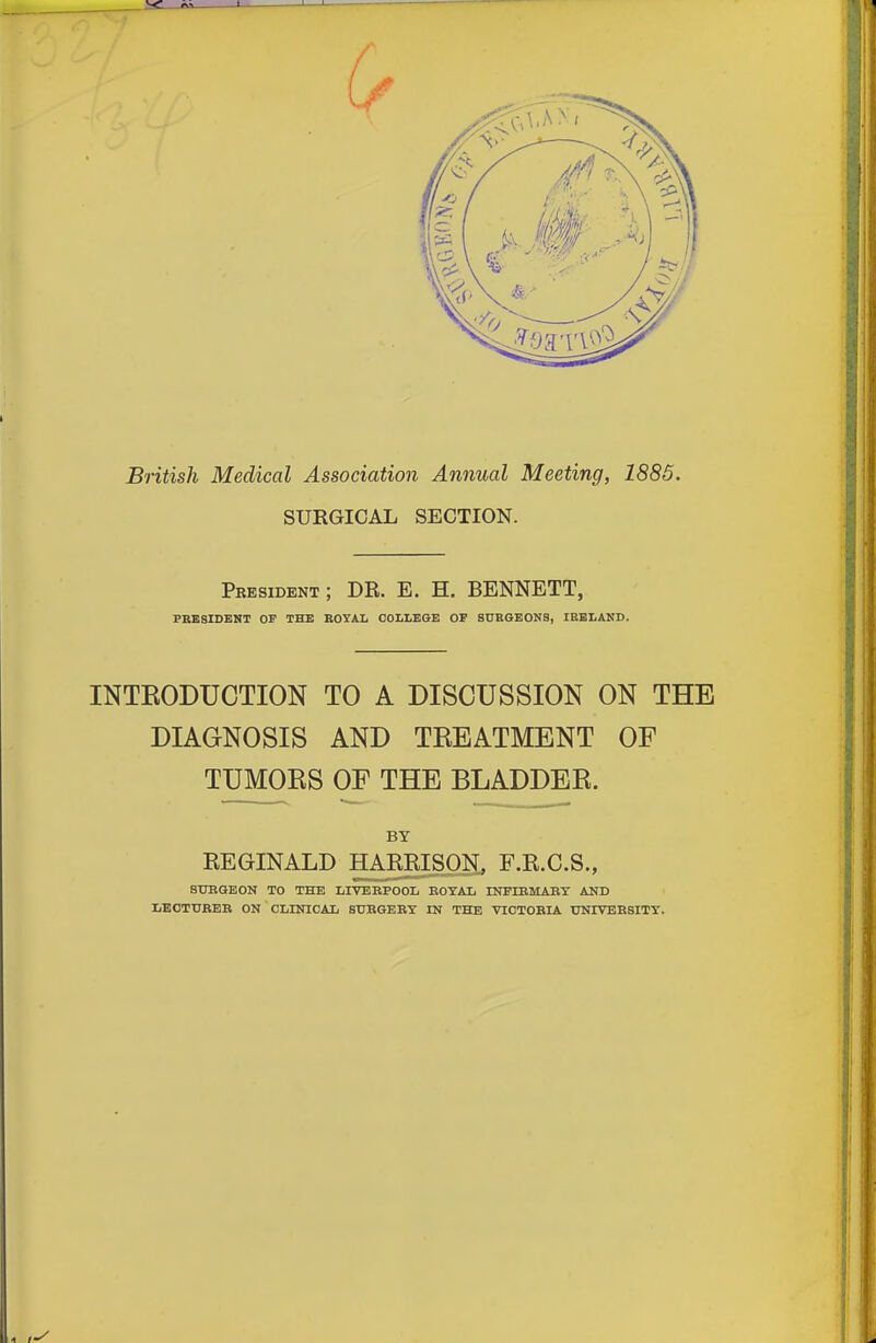 British Medical Association Annual Meeting, 1885. SURGICAL SECTION. President; DE. E. H. BENNETT, PBESIDENT OP THE BOYAL COLLEGE OF SURGEONS, IBELAND. INTEODUCTION TO A DISCUSSION ON THE DIAGNOSIS AND TREATMENT OF TUMOES OF THE BLADDEE. BY REGINALD HA^ISON, F.R.C.S., stjbqeon to the livebpool eoyal infibmabt and IjEotubeb on clinical subgert in the viotobia university.