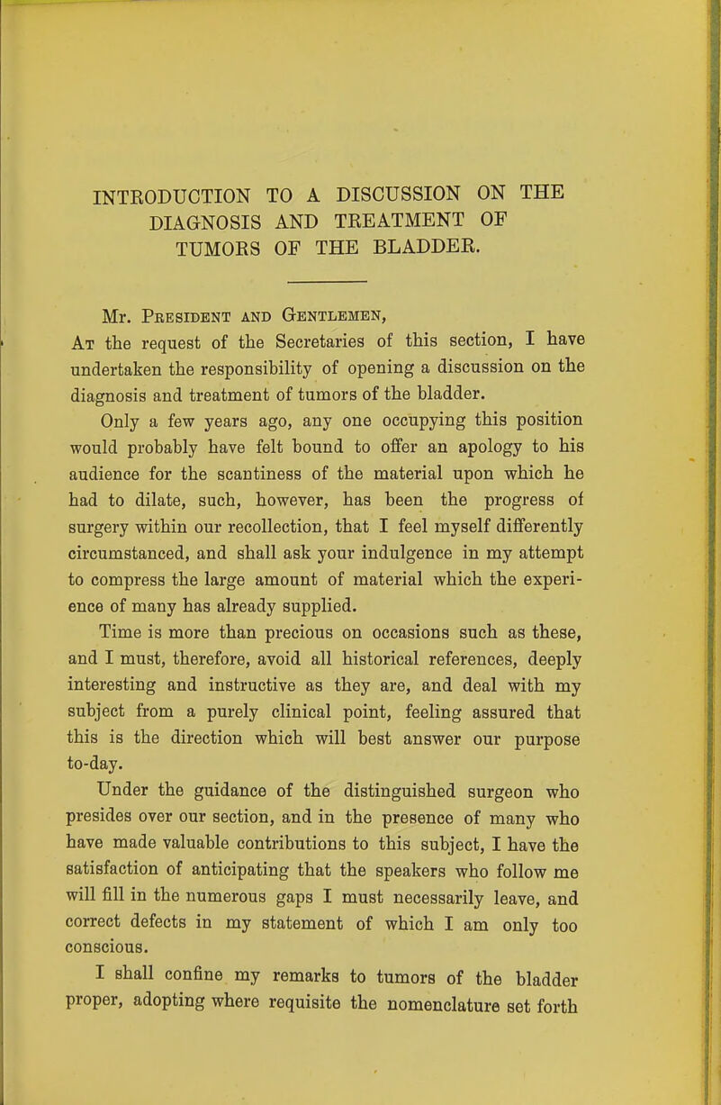 INTRODUCTION TO A DISCUSSION ON THE DIAGNOSIS AND TREATMENT OF TUMORS OF THE BLADDER. Mr. Peesident and Gentlemen, At the request of the Secretaries of this section, I have undertaken the responsibility of opening a discussion on the diagnosis and treatment of tumors of the bladder. Only a few years ago, any one occupying this position would probably have felt bound to offer an apology to his audience for the scantiness of the material upon which he had to dilate, such, however, has been the progress of surgery within our recollection, that I feel myself differently circumstanced, and shall ask your indulgence in my attempt to compress the large amount of material which the experi- ence of many has already supplied. Time is more than precious on occasions such as these, and I must, therefore, avoid all historical references, deeply interesting and instructive as they are, and deal with my subject from a purely clinical point, feeling assured that this is the direction which will best answer our purpose to-day. Under the guidance of the distinguished surgeon who presides over our section, and in the presence of many who have made valuable contributions to this subject, I have the satisfaction of anticipating that the speakers who follow me will fill in the numerous gaps I must necessarily leave, and correct defects in my statement of which I am only too conscious. I shall confine my remarks to tumors of the bladder proper, adopting where requisite the nomenclature set forth
