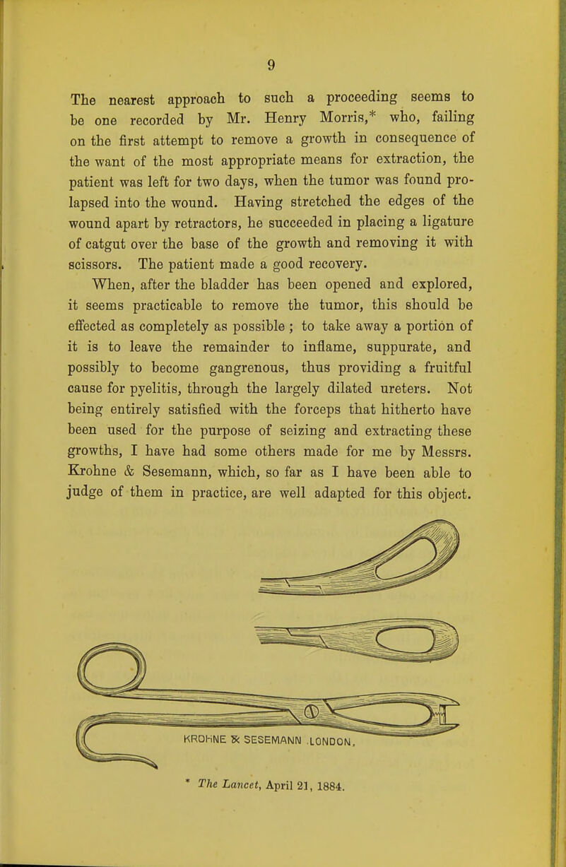 The nearest approach to such a proceeding seems to be one recorded by Mr. Henry Morris,* who, failing on the first attempt to remove a growth in consequence of the want of the most appropriate means for extraction, the patient was left for two days, when the tumor was found pro- lapsed into the wound. Having stretched the edges of the wound apart by retractors, he succeeded in placing a ligature of catgut over the base of the growth and removing it with scissors. The patient made a good recovery. When, after the bladder has been opened and explored, it seems practicable to remove the tumor, this should be ejBfected as completely as possible ; to take away a portion of it is to leave the remainder to inflame, suppurate, and possibly to become gangrenous, thus providing a fruitful cause for pyelitis, through the largely dilated ureters. Not being entirely satisfied with the forceps that hitherto have been used for the purpose of seizing and extracting these growths, I have had some others made for me by Messrs. Krohne & Sesemann, which, so far as I have been able to judge of them in practice, are well adapted for this object. * The Lancet, April 2], 1884.