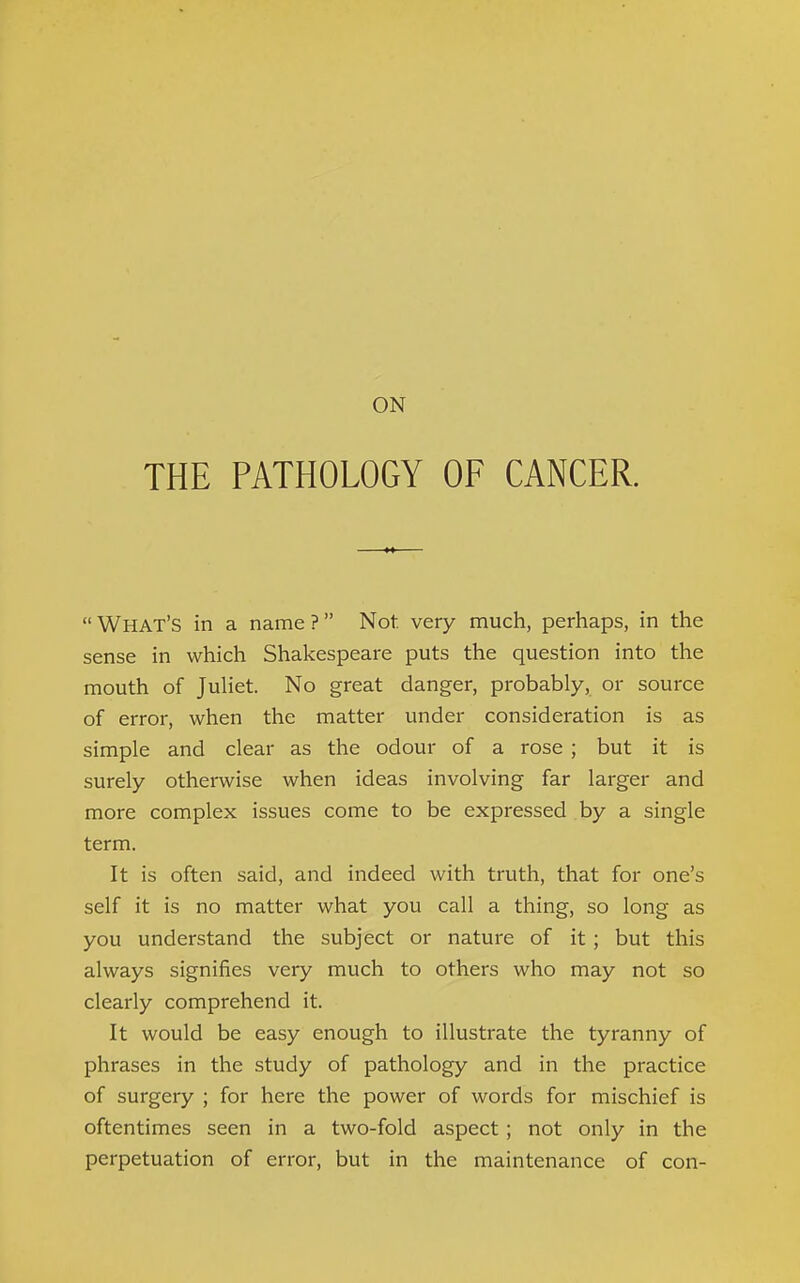 ON THE PATHOLOGY OF CANCER.  What's in a name ? Not very much, perhaps, in the sense in which Shakespeare puts the question into the mouth of Juliet. No great danger, probably, or source of error, when the matter under consideration is as simple and clear as the odour of a rose ; but it is surely otherwise when ideas involving far larger and more complex issues come to be expressed by a single term. It is often said, and indeed with truth, that for one's self it is no matter what you call a thing, so long as you understand the subject or nature of it; but this always signifies very much to others who may not so clearly comprehend it. It would be easy enough to illustrate the tyranny of phrases in the study of pathology and in the practice of surgery ; for here the power of words for mischief is oftentimes seen in a two-fold aspect; not only in the perpetuation of error, but in the maintenance of con-