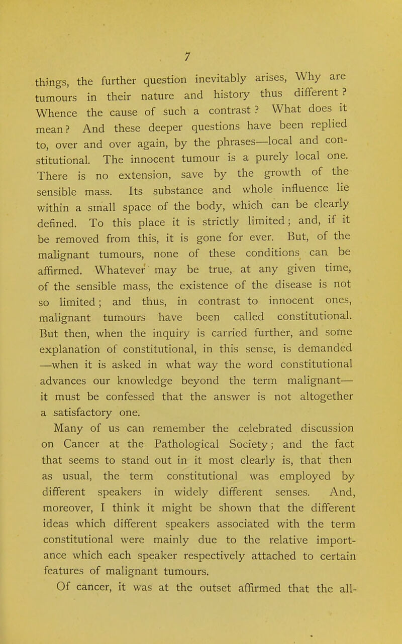 things, the further question inevitably arises, Why are tumours in their nature and history thus different ? Whence the cause of such a contrast? What does it mean? And these deeper questions have been repHed to, over and over again, by the phrases—local and con- stitutional. The innocent tumour is a purely local one. There is no extension, save by the growth of the sensible mass. Its substance and whole influence lie within a small space of the body, which can be clearly defined. To this place it is strictly limited; and, if it be removed from this, it is gone for ever. But, of the malignant tumours, none of these conditions can be affirmed. Whatever may be true, at any given time, of the sensible mass, the existence of the disease is not so limited; and thus, in contrast to innocent ones, malignant tumours have been called constitutional. But then, when the inquiry is carried further, and some explanation of constitutional, in this sense, is demanded —when it is asked in what way the word constitutional advances our knowledge beyond the term malignant— it must be confessed that the answer is not altogether a satisfactory one. Many of us can remember the celebrated discussion on Cancer at the Pathological Society; and the fact that seems to stand out in it most clearly is, that then as usual, the term constitutional was employed by different speakers in widely different senses. And, moreover, I think it might be shown that the different ideas which different speakers associated with the term constitutional were mainly due to the relative import- ance which each speaker respectively attached to certain features of malignant tumours. Of cancer, it was at the outset affirmed that the all-