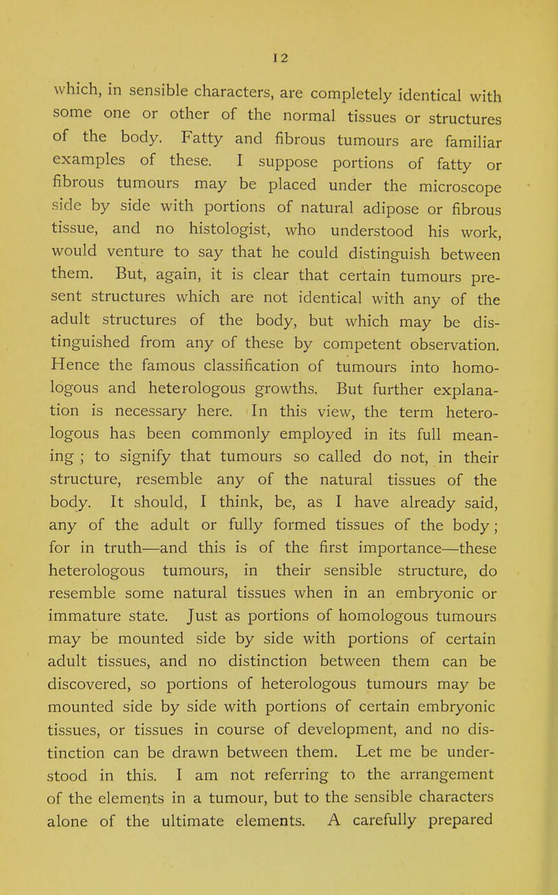 which, in sensible characters, are completely identical with some one or other of the normal tissues or structures of the body. Fatty and fibrous tumours are familiar examples of these. I suppose portions of fatty or fibrous tumours may be placed under the microscope side by side with portions of natural adipose or fibrous tissue, and no histologist, who understood his work, would venture to say that he could distinguish between them. But, again, it is clear that certain tumours pre- sent structures which are not identical with any of the adult structures of the body, but which may be dis- tinguished from any of these by competent observation. Hence the famous classification of tumours into homo- logous and heterologous growths. But further explana- tion is necessary here. In this view, the term hetero- logous has been commonly employed in its full mean- ing ; to signify that tumours so called do not, in their structure, resemble any of the natural tissues of the body. It should, I think, be, as I have already said, any of the adult or fully formed tissues of the body; for in truth—and this is of the first importance—these heterologous tumours, in their sensible structure, do resemble some natural tissues when in an embryonic or immature state. Just as portions of homologous tumours may be mounted side by side with portions of certain adult tissues, and no distinction between them can be discovered, so portions of heterologous tumours may be mounted side by side with portions of certain embryonic tissues, or tissues in course of development, and no dis- tinction can be drawn between them. Let me be under- stood in this. I am not referring to the arrangement of the elements in a tumour, but to the sensible characters alone of the ultimate elements. A carefully prepared