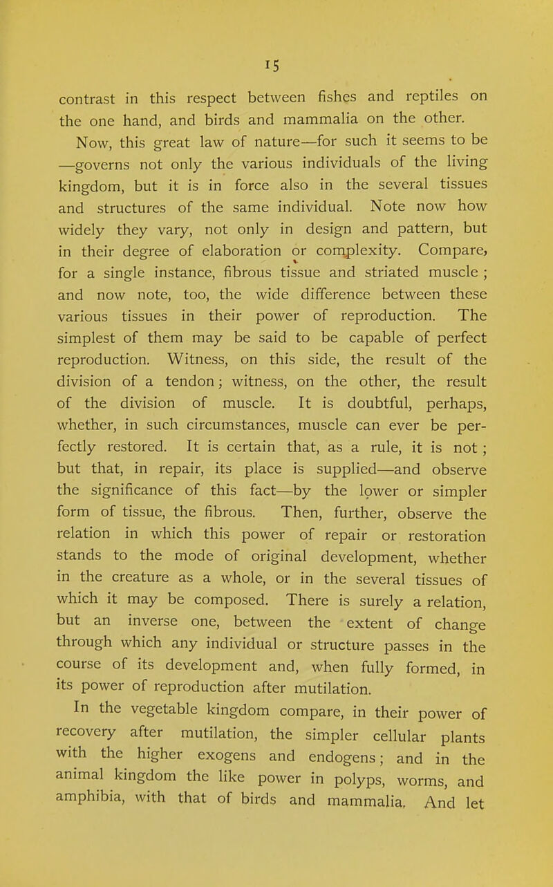 contrast in this respect between fishes and reptiles on the one hand, and birds and mammaHa on the other. Now, this great law of nature—for such it seems to be —governs not only the various individuals of the living kingdom, but it is in force also in the several tissues and structures of the same individual. Note now how widely they vary, not only in design and pattern, but in their degree of elaboration or complexity. Compare, for a single instance, fibrous tissue and striated muscle ; and now note, too, the wide difference between these various tissues in their power of reproduction. The simplest of them may be said to be capable of perfect reproduction. Witness, on this side, the result of the division of a tendon; witness, on the other, the result of the division of muscle. It is doubtful, perhaps, whether, in such circumstances, muscle can ever be per- fectly restored. It is certain that, as a rule, it is not ; but that, in repair, its place is supplied—and observe the significance of this fact—by the lower or simpler form of tissue, the fibrous. Then, further, observe the relation in which this power of repair or restoration stands to the mode of original development, whether in the creature as a whole, or in the several tissues of which it may be composed. There is surely a relation, but an inverse one, between the extent of change through which any individual or structure passes in the course of its development and, when fully formed, in its power of reproduction after mutilation. In the vegetable kingdom compare, in their power of recovery after mutilation, the simpler cellular plants with the higher exogens and endogens; and in the animal kingdom the like power in polyps, worms, and amphibia, with that of birds and mammalia. And let