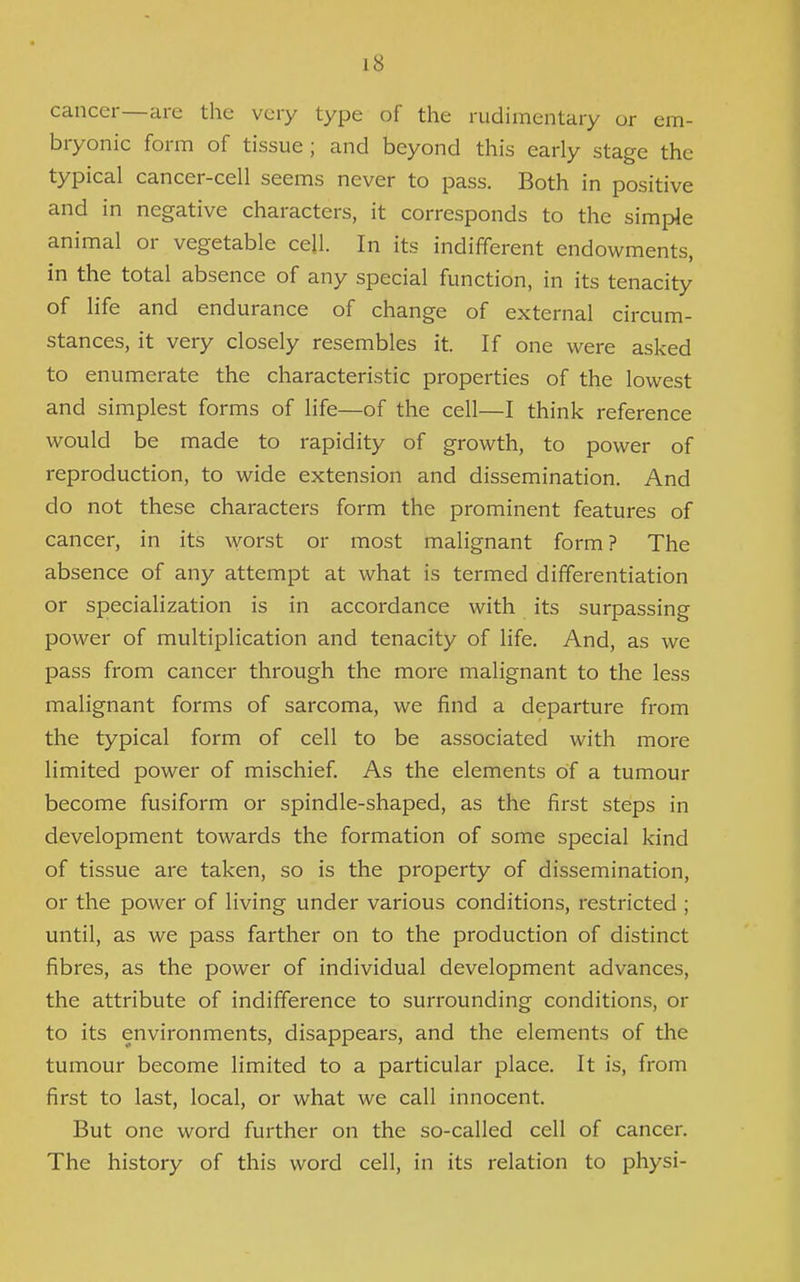 cancer—are the very type of the rudimentary or em- bryonic form of tissue ; and beyond this early stage the typical cancer-cell seems never to pass. Both in positive and in negative characters, it corresponds to the simple animal or vegetable ceil. In its indifferent endowments, in the total absence of any special function, in its tenacity of life and endurance of change of external circum- stances, it very closely resembles it. If one were asked to enumerate the characteristic properties of the lowest and simplest forms of life—of the cell—I think reference would be made to rapidity of growth, to power of reproduction, to wide extension and dissemination. And do not these characters form the prominent features of cancer, in its worst or most malignant form? The absence of any attempt at what is termed differentiation or specialization is in accordance with its surpassing power of multiplication and tenacity of life. And, as we pass from cancer through the more malignant to the less malignant forms of sarcoma, we find a departure from the typical form of cell to be associated with more limited power of mischief. As the elements of a tumour become fusiform or spindle-shaped, as the first steps in development towards the formation of some special kind of tissue are taken, so is the property of dissemination, or the power of living under various conditions, restricted ; until, as we pass farther on to the production of distinct fibres, as the power of individual development advances, the attribute of indifference to surrounding conditions, or to its environments, disappears, and the elements of the tumour become limited to a particular place. It is, from first to last, local, or what we call innocent. But one word further on the so-called cell of cancer. The history of this word cell, in its relation to physi-