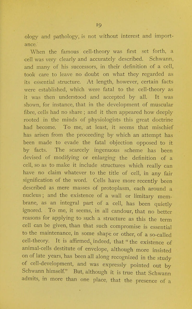 olog)^ and pathology, is not without interest and import- ance. When the famous cell-theory was first set forth, a •cell was very clearly and accurately described. Schwann, and many of his successors, in their definition of a cell, took care to leave no doubt on what they regarded as its essential structure. At length, however, certain facts were established, which were fatal to the cell-theory as it was then understood and accepted by all. It was shown, for instance, that in the development of muscular fibre, cells had no share ; and it then appeared how deeply rooted in the minds of physiologists this great doctrine had become. To me, at least, it seems that mischief has arisen from the proceeding by which an attempt has been made to evade the fatal objection opposed to it by facts. The scarcely ingenuous scheme has been devised of modifying or enlarging the definition of a cell, so as to make it include structures which really can have no claim whatever to the title of cell, in any fair signification of the word. Cells have more recently been described as mere masses of protoplasm, each around a nucleus; and the existence of a wall or limitary mem- brane, as an integral part of a cell, has been quietly ignored. To me, it seems, in all candour, that no better reasons for applying to such a structure as this the term cell can be given, than that such compromise is essential to the maintenance, in some shape or other, of a so-called cell-theory. It is affirmed, indeed, that  the existence of animal-cells destitute of envelope, although more insisted on of late years, has been all along recognized in the study of cell-development, and was expressly pointed out by Schwann himself But, although it is true that Schwann admits, in more than one place, that the presence of a