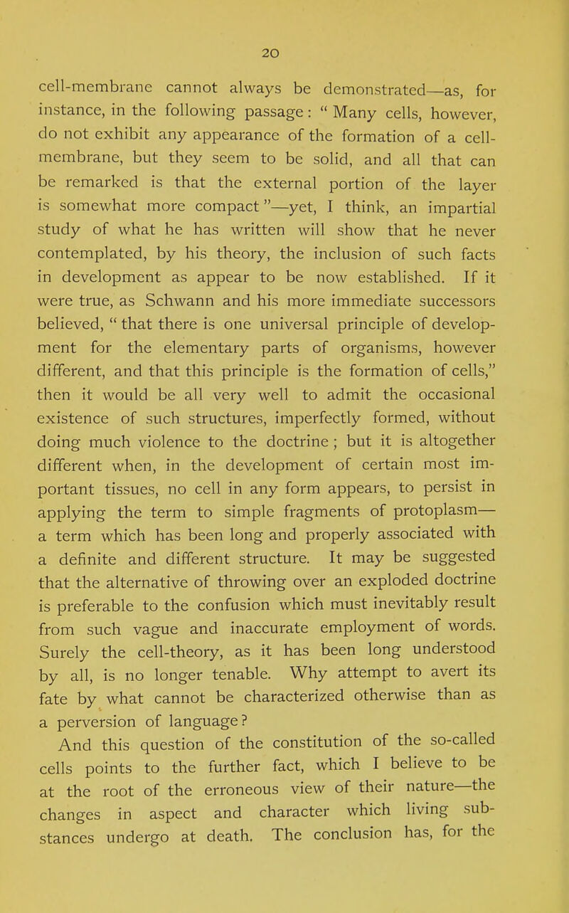 cell-membrane cannot always be demonstrated—as, for instance, in the following passage:  Many cells, however, do not exhibit any appearance of the formation of a cell- membrane, but they seem to be solid, and all that can be remarked is that the external portion of the layer is somewhat more compact—yet, I think, an impartial study of what he has written will show that he never contemplated, by his theory, the inclusion of such facts in development as appear to be now established. If it were true, as Schwann and his more immediate successors believed,  that there is one universal principle of develop- ment for the elementary parts of organisms, however different, and that this principle is the formation of cells, then it would be all very well to admit the occasional existence of such structures, imperfectly formed, without doing much violence to the doctrine ; but it is altogether different when, in the development of certain most im- portant tissues, no cell in any form appears, to persist in applying the term to simple fragments of protoplasm— a term which has been long and properly associated with a definite and different structure. It may be suggested that the alternative of throwing over an exploded doctrine is preferable to the confusion which must inevitably result from such vague and inaccurate employment of words. Surely the cell-theory, as it has been long understood by all, is no longer tenable. Why attempt to avert its fate by what cannot be characterized otherwise than as a perversion of language? And this question of the constitution of the so-called cells points to the further fact, which I believe to be at the root of the erroneous view of their nature—the changes in aspect and character which living sub- stances undergo at death. The conclusion has, for the