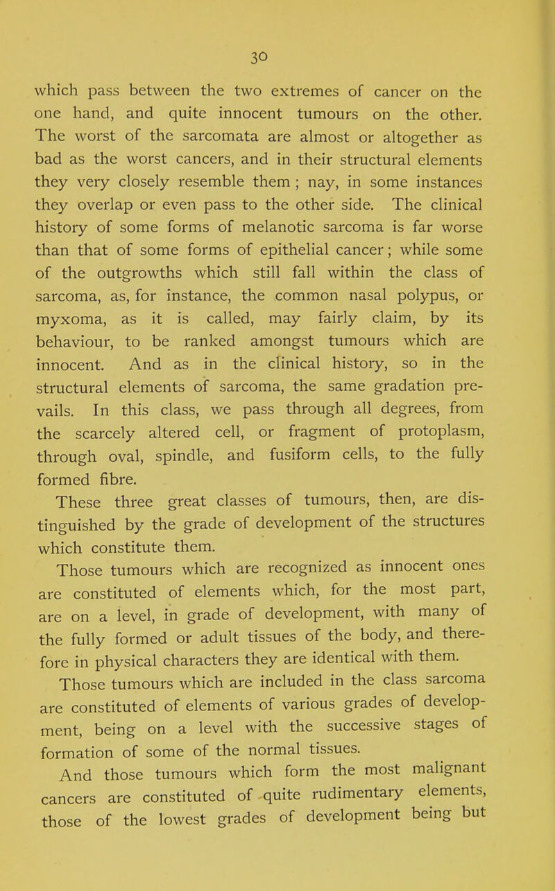 which pass between the two extremes of cancer on the one hand, and quite innocent tumours on the other. The worst of the sarcomata are almost or altogether as bad as the worst cancers, and in their structural elements they very closely resemble them ; nay, in some instances they overlap or even pass to the other side. The clinical history of some forms of melanotic sarcoma is far worse than that of some forms of epithelial cancer; while some of the outgrowths which still fall within the class of sarcoma, as, for instance, the common nasal polypus, or myxoma, as it is called, may fairly claim, by its behaviour, to be ranked amongst tumours which are innocent. And as in the clinical history, so in the structural elements of sarcoma, the same gradation pre- vails. In this class, we pass through all degrees, from the scarcely altered cell, or fragment of protoplasm, through oval, spindle, and fusiform cells, to the fully formed fibre. These three great classes of tumours, then, are dis- tinguished by the grade of development of the structures which constitute them. Those tumours which are recognized as innocent ones are constituted of elements which, for the most part, are on a level, in grade of development, with many of the fully formed or adult tissues of the body, and there- fore in physical characters they are identical with them. Those tumours which are included in the class sarcoma are constituted of elements of various grades of develop- ment, being on a level with the successive stages of formation of some of the normal tissues. And those tumours which form the most malignant cancers are constituted of quite rudimentary elements, those of the lowest grades of development being but