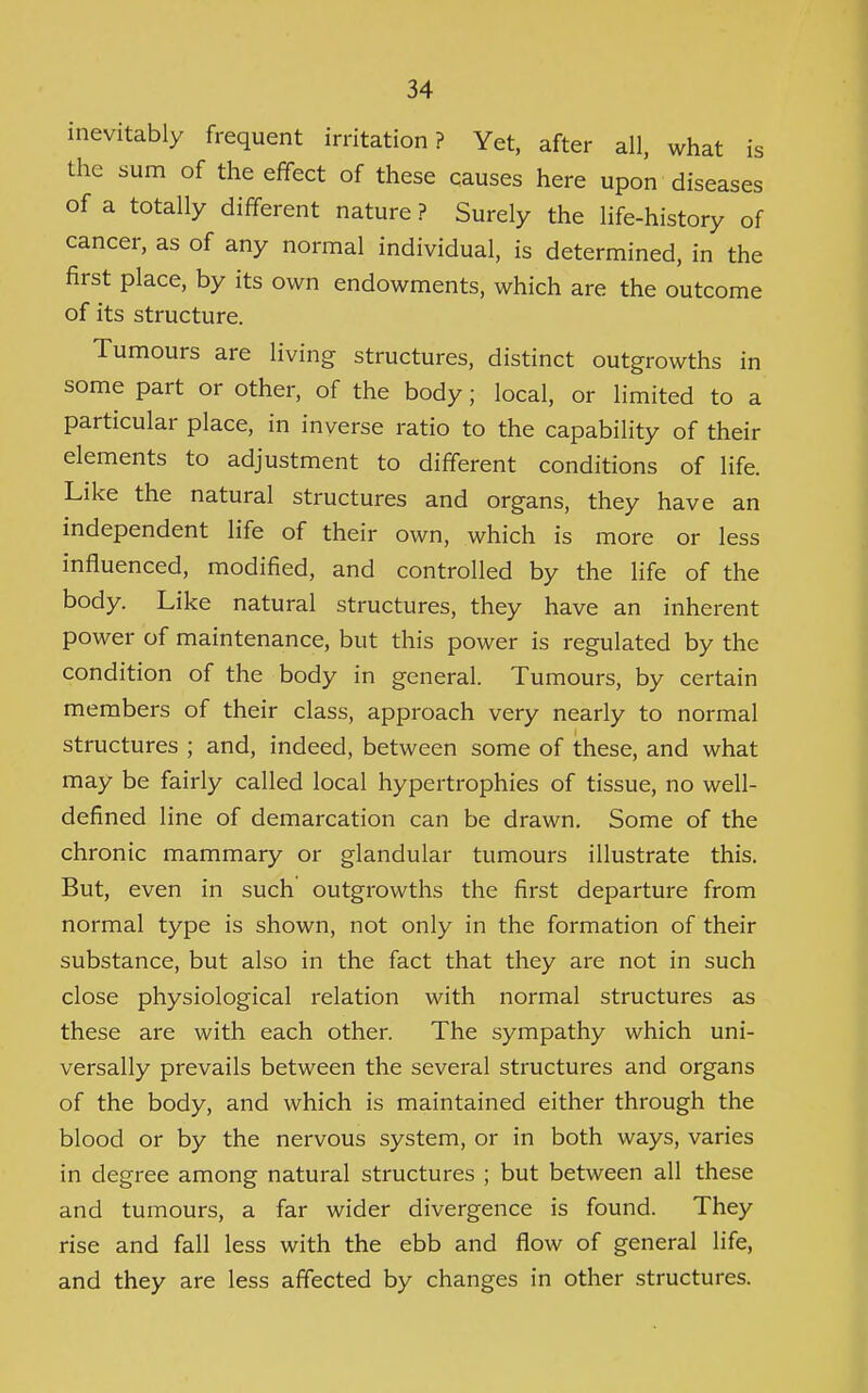 IS inevitably frequent irritation? Yet, after all, what the sum of the effect of these causes here upon diseases of a totally different nature ? Surely the life-history of cancer, as of any normal individual, is determined, in the first place, by its own endowments, which are the outcome of its structure. Tumours are living structures, distinct outgrowths in some part or other, of the body; local, or limited to a particular place, in inverse ratio to the capability of their elements to adjustment to different conditions of life. Like the natural structures and organs, they have an independent life of their own, which is more or less influenced, modified, and controlled by the life of the body. Like natural structures, they have an inherent power of maintenance, but this power is regulated by the condition of the body in general. Tumours, by certain members of their class, approach very nearly to normal structures ; and, indeed, between some of these, and what may be fairly called local hypertrophies of tissue, no well- defined line of demarcation can be drawn. Some of the chronic mammary or glandular tumours illustrate this. But, even in such outgrowths the first departure from normal type is shown, not only in the formation of their substance, but also in the fact that they are not in such close physiological relation with normal structures as these are with each other. The sympathy which uni- versally prevails between the several structures and organs of the body, and which is maintained either through the blood or by the nervous system, or in both ways, varies in degree among natural structures ; but between all these and tumours, a far wider divergence is found. They rise and fall less with the ebb and flow of general life, and they are less affected by changes in other structures.