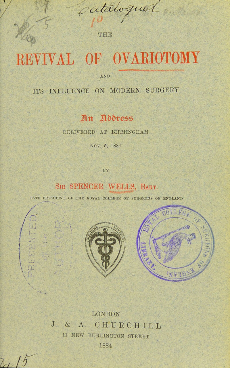 THE REYIVAL OF OVARIOTOMY AND ITS INFLUENCE ON MODERN SURaERY DELIVERED AT BIRMINGHAM Nov. 5, 1884 LONDON & A. CHUECHILL 11 NEW BURLINGTON STREET 1884