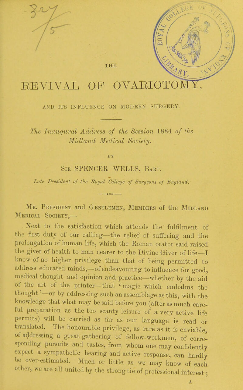 REVIVAL OF OVARIOTO AND ITS INFLUENCE ON MODERN SURGERY. The Inaugural Address of the Session 1884 of the Midland Medical Society. BY Sir spencer WELLS, Baet. Late President of the Royal College of Sm'geons of England. Me. Peesident and Gentlemen, Membees of the Midland jMedical Society,— . Next to the satisfaction which attends the fulfilment of the first duty of our calUng—the relief of suffering and the prolongation of human life, which the Roman orator said raised the giver of health to man nearer to the Divine Giver of life—I know of no higher privilege than that of being permitted to address educated minds,—of endeavouring to influence for good, medical thought and opinion and practice—whether by the aid of the art of the printer—that 'magic which embalms the thought '—or by addressing such an assemblage as this, with the knowledge that what may be said before you (after as much care- ful preparation as the too scanty leisure of a very active life permits) will be carried as far as our language is read or translated. The honourable privilege, as rare as it is enviable, of addressing a great gathering of fellow-workmen, of corre- sponding pursuits and tastes, from whom one may confidently expect a sympathetic hearing and active response, can hardly be over-estimated. Much or little as we may know of each other, we are all united by the strong tie of professional interest •