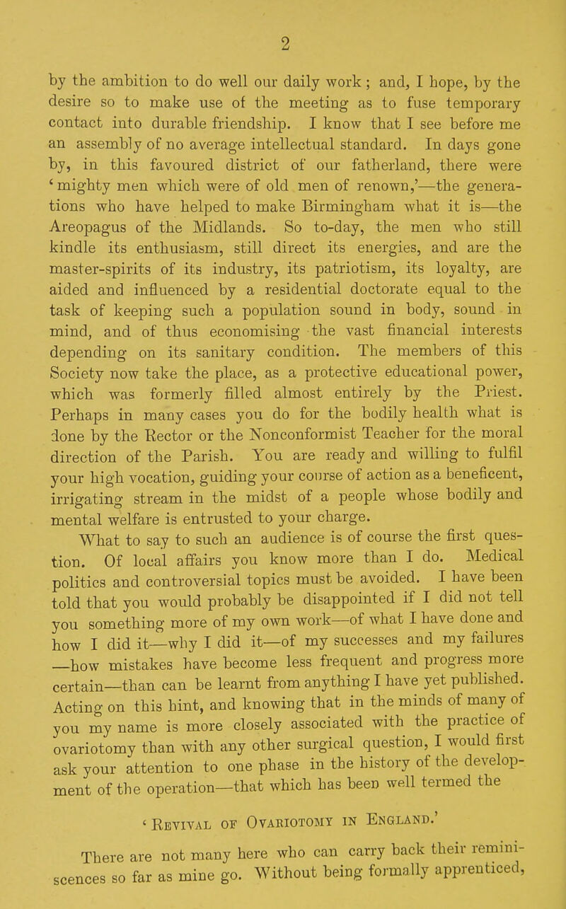 by the ambition to do well our daily work; and, I hope, by the desire so to make use of the meeting as to fuse temporary contact into durable friendship. I know that I see before me an assembly of no average intellectual standard. In days gone by, in this favoured district of our fatherland, there were ' mighty men which were of old men of renown,'—the genera- tions who have helped to make Birmingham what it is—the Areopagus of the Midlands. So to-day, the men who still kindle its enthusiasm, still direct its energies, and are the master-spirits of its industry, its patriotism, its loyalty, are aided and influenced by a residential doctorate equal to the task of keeping such a population sound in body, sound in mind, and of thxis economising the vast financial interests depending on its sanitary condition. The members of this Society now take the place, as a protective educational power, which was formerly filled almost entirely by the Priest. Perhaps in many cases you do for the bodily health what is done by the Rector or the Nonconformist Teacher for the moral direction of the Parish. You are ready and willing to fulfil your high vocation, guiding your course of action as a beneficent, irrigating stream in the midst of a people whose bodily and mental welfare is entrusted to your charge. What to say to such an audience is of course the first ques- tion. Of local affairs you know more than I do. Medical politics and controversial topics must be avoided. I have been told that you would probably be disappointed if I did not tell you something more of my own work—of what I have done and how I did it—why I did it—of my successes and my failures —how mistakes have become less frequent and progress more certain—than can be learnt from anything I have yet published. Acting on this hint, and knowing that in the minds of many of you my name is more closely associated with the practice of ovariotomy than with any other surgical question, I would first ask your attention to one phase in the history of the develop- ment of the operation—that which has been well termed the 'Revival of Ovariotomy in England.' There are not many here who can carry back their remini- scences so far as mine go. Without being formally apprenticed.