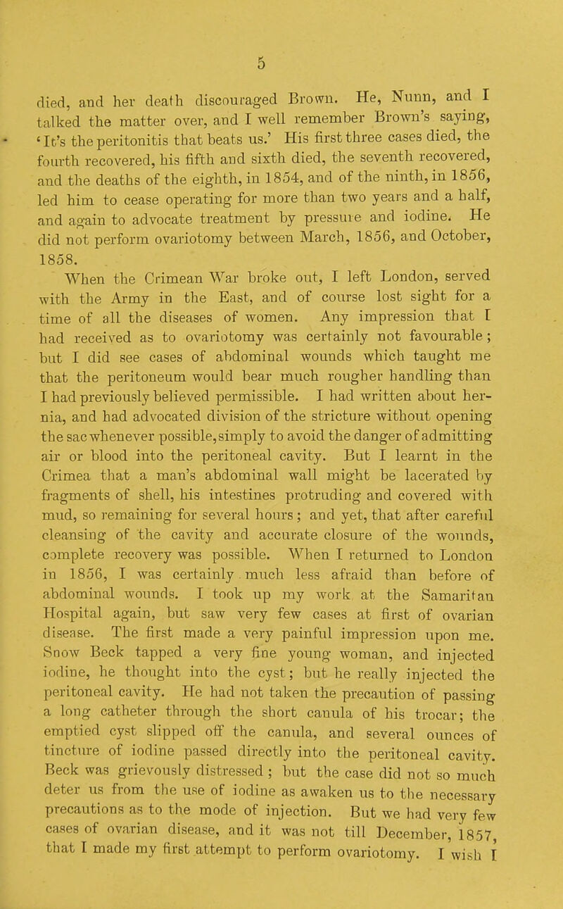 died, aad her death discouraged Brown. He, Nimn, and I talked the matter over, and I well remember Brown's saying, 'It's the peritonitis that beats us.' His first three cases died, the fom-th recovered, his fifth and sixth died, the seventh recovered, and the deaths of the eighth, in 1854, and of the ninth, in 1856, led him to cease operating for more than two years and a half, and again to advocate treatment by pressure and iodine. He did not perform ovariotomy between March, 1856, and October, 1858. When the Crimean War broke out, I left London, served with the Army in the East, and of course lost sight for a time of all the diseases of women. Any impression that I had received as to ovariotomy was certainly not favourable; but I did see cases of abdominal wounds which taught me that the peritoneum would bear much rougher handling than I had previously believed permissible. I had written about her- nia, and had advocated division of the stricture without opening the sac whenever possible, simply to avoid the danger of admitting air or blood into the peritoneal cavity. But I learnt in the Crimea that a man's abdominal wall might be lacerated by fragments of shell, his intestines protruding and covered with mud, so remaining for several hours; and yet, that after careful cleansing of the cavity and accurate closure of the wounds, complete recovery was possible. When I returned to London in 1856, I was certainly much less afraid than before of abdominal wounds. I took up my work at the Samaritan Hospital again, but saw very few cases at first of ovarian disease. The first made a very painful impression upon me. Snow Beck tapped a very fine young woman, and injected iodine, he thought into the cyst; but he really injected the peritoneal cavity. He had not taken the precaution of passing a long catheter through the short canula of his trocar; the emptied cyst slipped off the canida, and several ounces of tinctiu-e of iodine passed directly into the peritoneal cavity. Beck was grievously distressed ; but the case did not so much deter us from the use of iodine as awaken us to the necessary precautions as to the mode of injection. But we had very few cases of ovarian disease, audit was not till December, 1857 that I made my first attempt to perform ovariotomy. I wish I