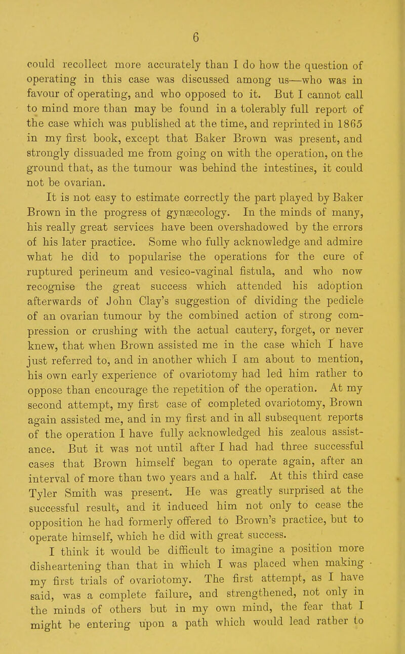 could recollect more accurately than I do how the question of operating in this case was discussed among us—who was in favour of operating, and who opposed to it. But I cannot call to mind more than may be found in a tolerably full report of the case which was published at the time, and reprinted in 1865 in my first book, except that Baker Brown was present, and strongly dissuaded me from going on with the operation, on the ground that, as the tumour was behind the intestines, it could not be ovarian. It is not easy to estimate correctly the part played by Baker Brown in the progress ot gynsecology. In the minds of many, his really great services have been overshadowed by the errors of his later practice. Some who fully acknowledge and admire what he did to popularise the operations for the cure of ruptured perineum and vesico-vaginal fistula, and who now recognise the great success which attended his adoption afterwards of John Clay's suggestion of dividing the pedicle of an ovarian tumour by the combined action of strong com- pression or crushing with the actual cautery, forget, or never knew, that when Brown assisted me in the case which I have just referred to, and in another which I am about to mention, his own early experience of ovariotomy had led him rather to oppose than encourage the repetition of the operation. At my second attempt, my first case of completed ovariotomy. Brown again assisted me, and in my first and in all subsequent reports of the operation I have fully acknowledged his zealous assist- ance. But it was not until after I had had three successful cases that Brown himself began to operate again, after an interval of more than two years and a half. At this third case Tyler Smith was present. He was greatly surprised at the successful result, and it induced him not only to cease the opposition he had formerly offered to Brown's practice, but to operate himself, which he did with great success. I think it would be difficult to imagine a position more disheartening than that in which I was placed when making my first trials of ovariotomy. The first attempt, as I have said, was a complete failure, and strengthened, not only in the minds of others but in my own mind, the fear that I might be entering upon a path which would lead rather to