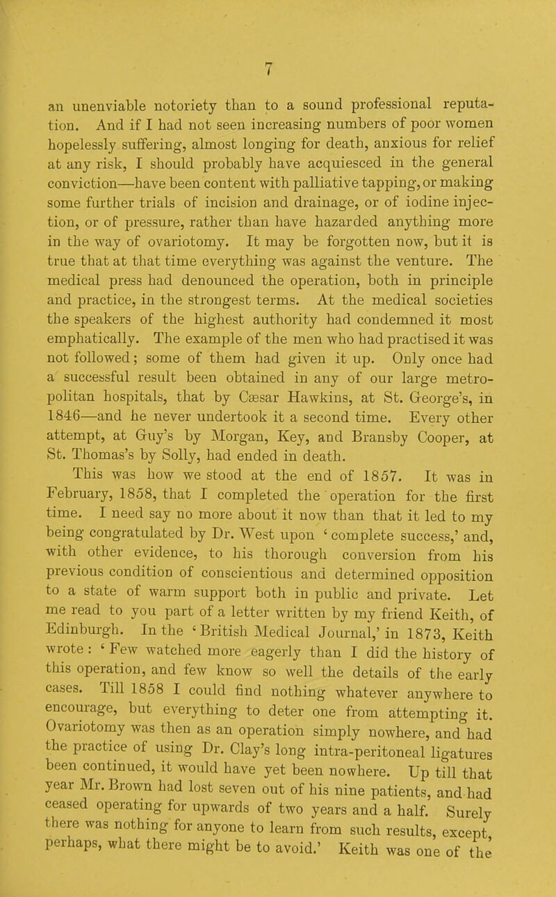 an unenviable notoriety than to a sound professional reputa- tion. And if I had not seen increasing numbers of poor women hopelessly suffering, almost longing for death, anxious for relief at any risk, I should probably have acquiesced in the general conviction—have been content with palliative tapping, or making some further trials of incision and drainage, or of iodine injec- tion, or of pressure, rather than have hazarded anything more in the way of ovariotomy. It may be forgotten now, but it is true that at that time everything was against the venture. The medical press had denounced the operation, both in principle and practice, in the strongest terms. At the medical societies the speakers of the highest authority had condemned it most emphatically. The example of the men who had practised it was not followed; some of them had given it up. Only once had a successful result been obtained in any of our large metro- politan hospitals, that by Caesar Hawkins, at St. G-eorge's, in 1846—and he never undertook it a second time. Every other attempt, at Guy's by Morgan, Key, and Bransby Cooper, at St. Thomas's by Solly, had ended in death. This was how we stood at the end of 1857. It was in February, 1858, that I completed the operation for the first time. I need say no more about it now than that it led to my being congratulated by Dr. West upon  complete success,' and, with other evidence, to his thorough conversion from his previous condition of conscientious and determined opposition to a state of warm support both in public and private. Let me read to you part of a letter written by my friend Keith, of Edinburgh. In the 'British Medical Journal,' in 1873, Keith wrote: ' Few watched more eagerly than I did the history of this operation, and few know so well the details of the early cases. Till 1858 I could find nothing whatever anywhere to encourage, but everything to deter one from attempting it. Ovariotomy was then as an operation simply nowhere, and had the practice of using Dr. Clay's long intra-peritoneal ligatures been continued, it would have yet been nowhere. Up till that year Mr. Brown had lost seven out of his nine patients, and had ceased operating for upwards of two years and a half. Surely there was nothing for anyone to learn from such results, except perhaps, what there might be to avoid.' Keith was one of the