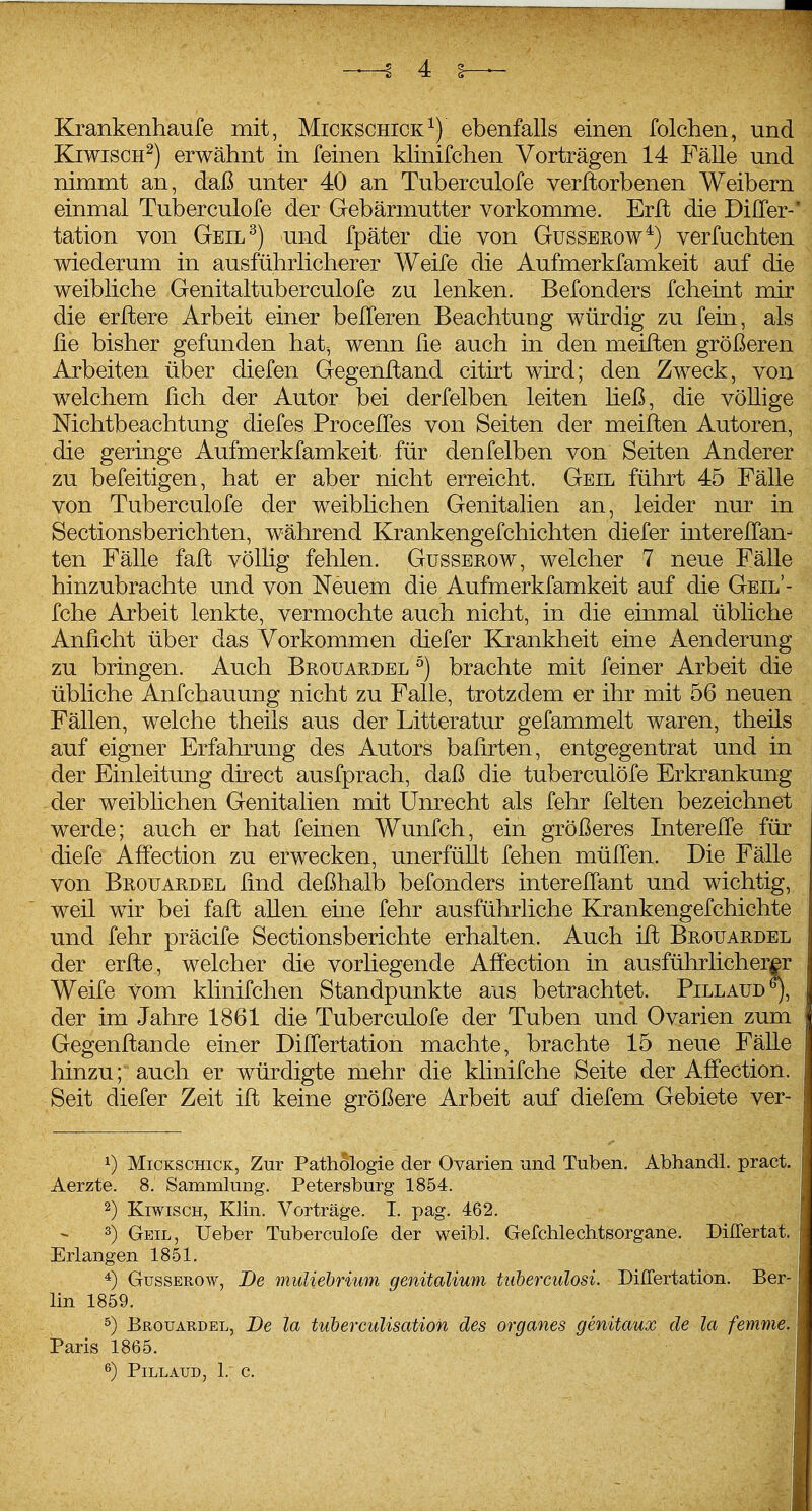 Krankenhaufe mit, Mickschick^) ebenfalls einen folchen, und KiwiscH^) erwähnt in feinen klinifchen Vorträgen 14 Fälle und nimmt an, daß unter 40 an Tuberculofe verdorbenen Weibern einmal Tuberculofe der Gebärmutter vorkomme. Erfl die Diller-' tation von Geil^) und fpäter die von Gussekow*) verfuchten wiederum in ausführlicherer Weife die Aufmerkfamkeit auf die weibliche Genitaltuberculofe zu lenken. Befonders fcheint mir die erftere Arbeit einer belferen Beachtung würdig zu fein, als ße bisher gefunden hat-, wenn fie auch in den meiften größeren Arbeiten über diefen Gegenitand citirt wird; den Zweck, von welchem üch der Autor bei derfelben leiten heß, die völlige Nichtbeachtung diefes ProcelTes von Seiten der meiften Autoren, die geringe Aufmerkfamkeit für denfelben von Seiten Anderer zu befeitigen, hat er aber nicht erreicht. Geil führt 45 Fälle von Tuberculofe der weiblichen Genitalien an, leider nur in Sectionsberichten, während Krankengefchichten diefer interelfan- ten Fälle faß völlig fehlen. Güsserow, welcher 7 neue Fälle hinzubrachte und von Neuem die Aufmerkfamkeit auf die Geil'- fche Arbeit lenkte, vermochte auch nicht, in die einmal übliche Anficht über das Vorkommen diefer Ejcankheit eine Aenderung zu bringen. Auch Brouardel ^) brachte mit feiner Arbeit die übliche Anfchauung nicht zu Falle, trotzdem er ihr mit 56 neuen Fällen, welche theils aus der Litteratur gefammelt waren, theils auf eigner Erfahrung des Autors bahrten, entgegentrat und in der Einleitung direct ausfprach, daß die tuberculöfe Erkrankung der weiblichen Genitalien mit Unrecht als fehr feiten bezeichnet werde; auch er hat feinen Wunfeh, ein größeres Interelfe für diefe Affection zu erwecken, unerfüllt fehen müITen. Die Fälle von Brouardel find deßhalb befonders interellant und wichtig, weil wir bei faffc allen eine fehr ausführliche Krankengefchichte und fehr präcife Sectionsberichte erhalten. Auch ift Brouardel der erfte, welcher die vorliegende Affection in ausführlicherer; Weife vom klinifchen Standpunkte aus betrachtet. Pillaud^, der im Jahre 1861 die Tuberculofe der Tuben und Ovarien zum Gegenfl^ande einer Differtation machte, brachte 15 neue Fälle hinzu; auch er würdigte mehr die klinifche Seite der Affection, Seit diefer Zeit ift keine größere Arbeit auf diefem Gebiete ver- 1) Mickschick, Zur Pathologie der Ovarien und Tuben. Abhandl. pract. Aerzte. 8. Sammlung. Petersburg 1854. 2) KiwiscH, Klin. Vorträge, I. pag. 462. 3) Geil, lieber Tuberculofe der weibl. Gefchleclitsorgane. Differtat. Erlangen 1851. GussEROw, De muUehrium genitalimn tuberculosi. Differtation. Ber- lin 1859. ^) Brouardel, De la tuherculisation des organes genitaux de la femme. Paris 1865. PiLLAUD, 1.' C. .